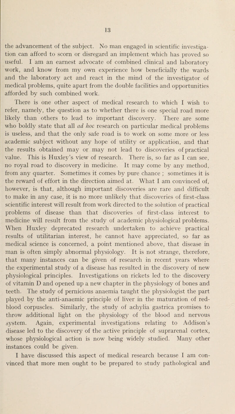 the advancement of the subject. No man engaged in scientific investiga¬ tion can afford to scorn or disregard an implement which has proved so useful. I am an earnest advocate of combined clinical and laboratory work, and know from my own experience how beneficially the wards and the laboratory act and react in the mind of the investigator of medical problems, quite apart from the double facilities and opportunities afforded by such combined work. There is one other aspect of medical research to which I wish to refer, namely, the question as to whether there is one special road more likely than others to lead to important discovery. There are some who boldly state that all ad hoc research on particular medical problems is useless, and that the only safe road is to work on some more or less academic subject without any hope of utility or application, and that the results obtained may or may not lead to discoveries of practical value. This is Huxley’s view of research. There is, so far as I can see, no royal road to discovery in medicine. It may come by any method, from any quarter. Sometimes it comes by pure chance ; sometimes it is the reward of effort in the direction aimed at. What I am convinced of, however, is that, although important discoveries are rare and difficult to make in any case, it is no more unlikely that discoveries of first-class scientific interest will result from work directed to the solution of practical problems of disease than that discoveries of first-class interest to medicine will result from the study of academic physiological problems. When Huxley deprecated research undertaken to achieve practical results of utilitarian interest, he cannot have appreciated, so far as medical science is concerned, a point mentioned above, that disease in man is often simply abnormal physiology. It is not strange, therefore, that many instances can be given of research in recent years where the experimental study of a disease has resulted in the discovery of new physiological principles. Investigations on rickets led to the discovery of vitamin D and opened up a new chapter in the physiology of bones and teeth. The study of pernicious anaemia taught the physiologist the part played by the anti-anaemic principle of liver in the maturation of red- blood corpuscles. Similarly, the study of achylia gastrica promises to throw additional light on the physiology of the blood and nervous system. Again, experimental investigations relating to Addison’s disease led to the discovery of the active principle of suprarenal cortex, whose physiological action is now being widely studied. Many other instances could be given. I have discussed this aspect of medical research because I am con¬ vinced that more men ought to be prepared to study pathological and