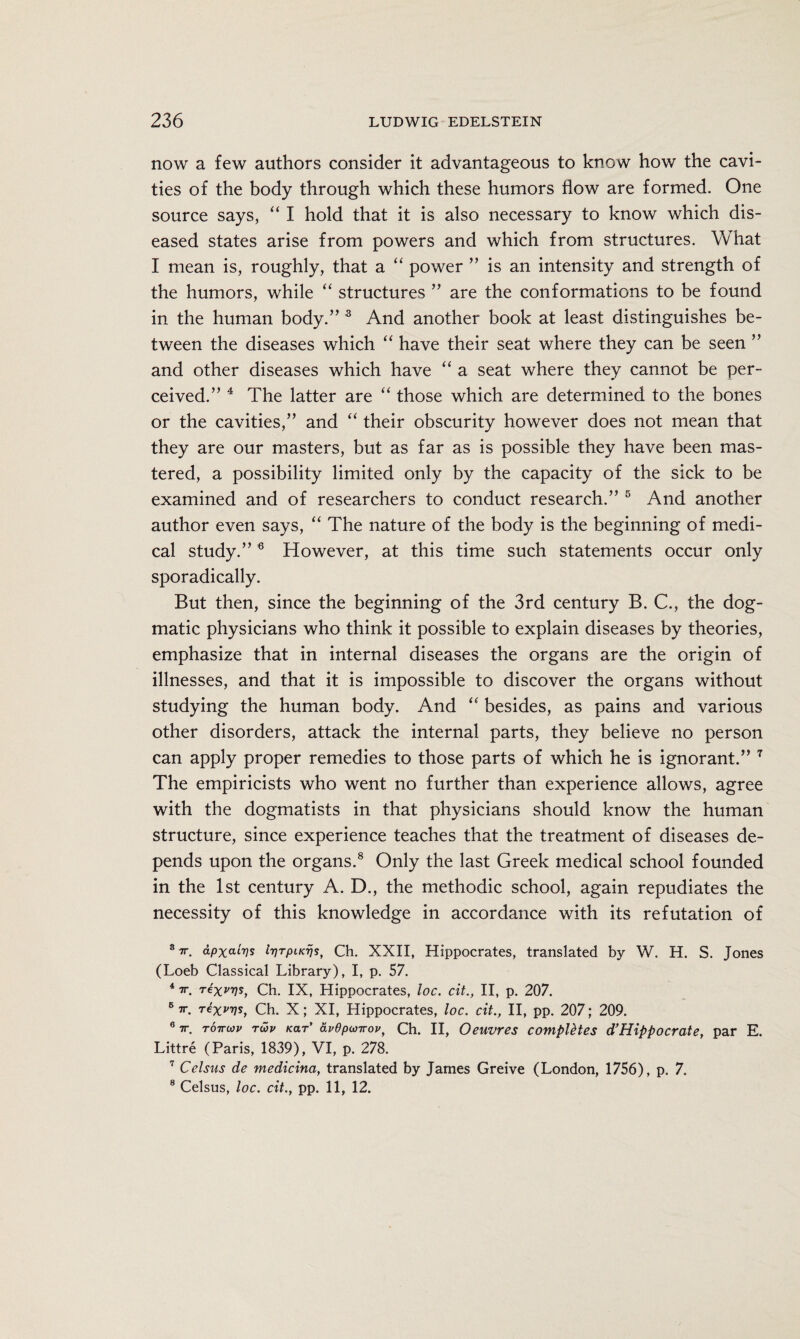 now a few authors consider it advantageous to know how the cavi¬ ties of the body through which these humors How are formed. One source says, “ I hold that it is also necessary to know which dis¬ eased states arise from powers and which from structures. What I mean is, roughly, that a “ power ” is an intensity and strength of the humors, while “ structures ” are the conformations to be found in the human body.” 3 And another book at least distinguishes be¬ tween the diseases which “ have their seat where they can be seen ” and other diseases which have “ a seat where they cannot be per¬ ceived.” 4 The latter are “ those which are determined to the bones or the cavities,” and “ their obscurity however does not mean that they are our masters, but as far as is possible they have been mas¬ tered, a possibility limited only by the capacity of the sick to be examined and of researchers to conduct research.” 5 And another author even says, “ The nature of the body is the beginning of medi¬ cal study.” 6 However, at this time such statements occur only sporadically. But then, since the beginning of the 3rd century B. C., the dog¬ matic physicians who think it possible to explain diseases by theories, emphasize that in internal diseases the organs are the origin of illnesses, and that it is impossible to discover the organs without studying the human body. And “ besides, as pains and various other disorders, attack the internal parts, they believe no person can apply proper remedies to those parts of which he is ignorant.” 7 The empiricists who went no further than experience allows, agree with the dogmatists in that physicians should know the human structure, since experience teaches that the treatment of diseases de¬ pends upon the organs.8 Only the last Greek medical school founded in the 1st century A. D., the methodic school, again repudiates the necessity of this knowledge in accordance with its refutation of S7T. dpxaivs IriTpucijs, Ch. XXII, Hippocrates, translated by W. H. S. Jones (Loeb Classical Library), I, p. 57. 47r. rexvvs, Ch. IX, Hippocrates, loc. cit., II, p. 207. 5 7T rex^s, Ch. X; XI, Hippocrates, loc. cit., II, pp. 207; 209. 6 7r. tottwv TWv tear' avepuirov, Ch. II, Oeuvres computes d’Hippocrate, par E. Littre (Paris, 1839), VI, p. 278. 7 Celsus de medicina, translated by James Greive (London, 1756), p. 7.