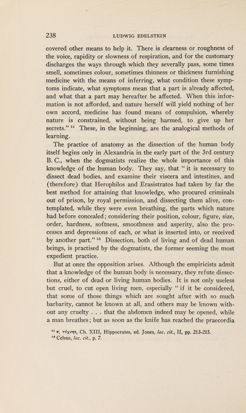 covered other means to help it. There is clearness or roughness of the voice, rapidity or slowness of respiration, and for the customary discharges the ways through which they severally pass, some times smell, sometimes colour, sometimes thinness or thickness furnishing medicine with the means of inferring, what condition these symp¬ toms indicate, what symptoms mean that a part is already affected, and what that a part may hereafter be affected. When this infor¬ mation is not afforded, and nature herself will yield nothing of her own accord, medicine has found means of compulsion, whereby nature is constrained, without being harmed, to give up her secrets.” 11 These, in the beginning, are the analogical methods of learning. The practice of anatomy as the dissection of the human body itself begins only in Alexandria in the early part of the 3rd century B. C., when the dogmatists realize the whole importance of this knowledge of the human body. They say, that “it is necessary to dissect dead bodies, and examine their viscera and intestines, and (therefore) that Herophilos and Erasistratos had taken by far the best method for attaining that knowledge, who procured criminals out of prison, by royal permission, and dissecting them alive, con¬ templated, while they were even breathing, the parts which nature had before concealed; considering their position, colour, figure, size, order, hardness, softness, smoothness and asperity, also the pro¬ cesses and depressions of each, or what is inserted into, or received by another part.” 12 Dissection, both of living and of dead human beings, is practised by the dogmatists, the former seeming the most expedient practice. But at once the opposition arises. Although the empiricists admit that a knowledge of the human body is necessary, they refute dissec¬ tions, either of dead or living human bodies. It is not only useless but cruel, to cut open living men, especially “if it be considered, that some of those things which are sought after with so much barbarity, cannot be known at all, and others may be known with¬ out any cruelty . . . that the abdomen indeed may be opened, while a man breathes; but as soon as the knife has reached the praecordia 117r. rexvvs, Ch. XIII, Hippocrates, ed. Jones, loc. cit., II, pp. 213-215. 12 Celsus, loc. cit., p. 7.