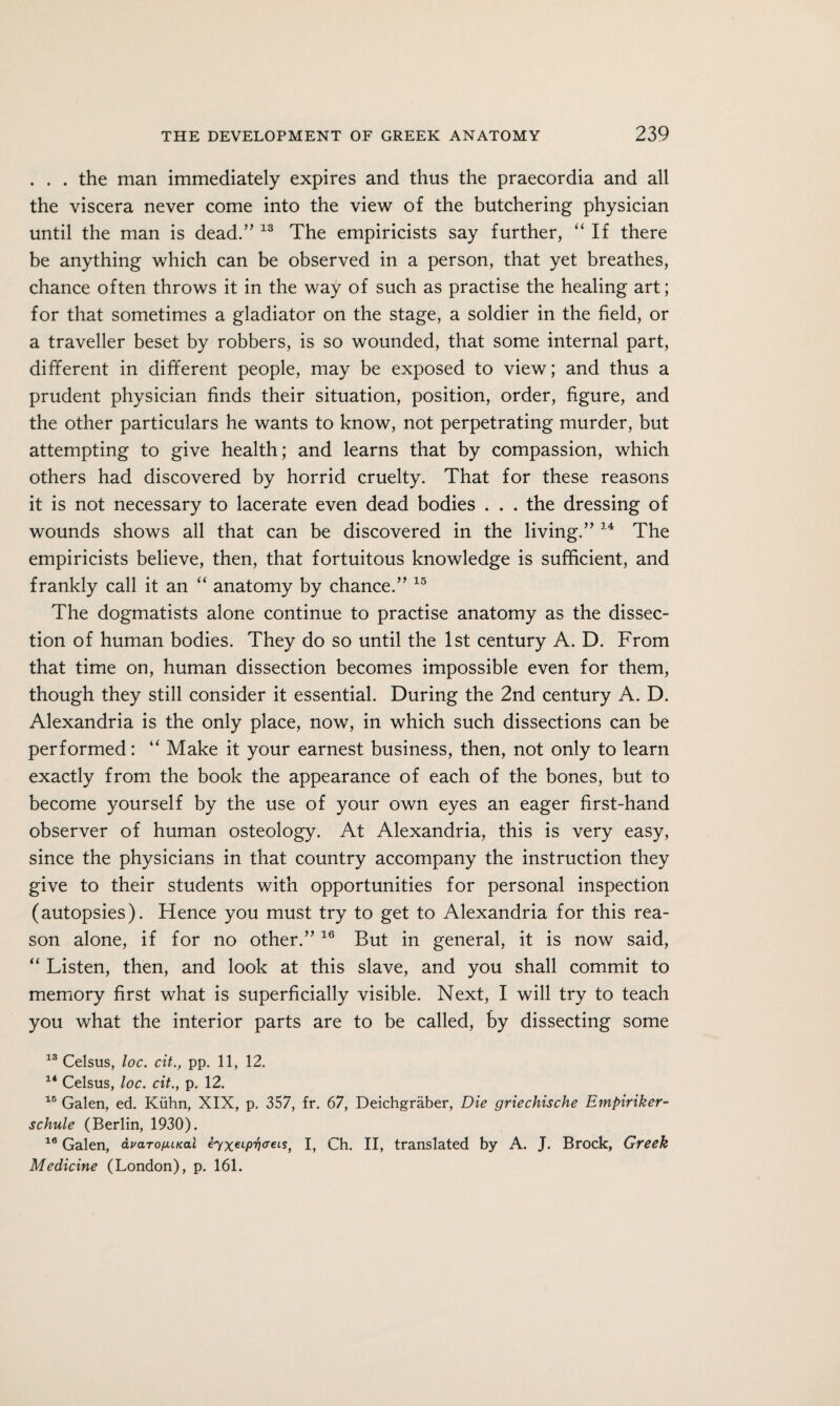 . . . the man immediately expires and thus the praecordia and all the viscera never come into the view of the butchering physician until the man is dead.” 13 The empiricists say further, “ If there be anything which can be observed in a person, that yet breathes, chance often throws it in the way of such as practise the healing art; for that sometimes a gladiator on the stage, a soldier in the field, or a traveller beset by robbers, is so wounded, that some internal part, different in different people, may be exposed to view; and thus a prudent physician finds their situation, position, order, figure, and the other particulars he wants to know, not perpetrating murder, but attempting to give health; and learns that by compassion, which others had discovered by horrid cruelty. That for these reasons it is not necessary to lacerate even dead bodies . . . the dressing of wounds shows all that can be discovered in the living.” 14 The empiricists believe, then, that fortuitous knowledge is sufficient, and frankly call it an “ anatomy by chance.” 15 The dogmatists alone continue to practise anatomy as the dissec¬ tion of human bodies. They do so until the 1st century A. D. From that time on, human dissection becomes impossible even for them, though they still consider it essential. During the 2nd century A. D. Alexandria is the only place, now, in which such dissections can be performed: “ Make it your earnest business, then, not only to learn exactly from the book the appearance of each of the bones, but to become yourself by the use of your own eyes an eager first-hand observer of human osteology. At Alexandria, this is very easy, since the physicians in that country accompany the instruction they give to their students with opportunities for personal inspection (autopsies). Hence you must try to get to Alexandria for this rea¬ son alone, if for no other.” 16 But in general, it is now said, “ Listen, then, and look at this slave, and you shall commit to memory first what is superficially visible. Next, I will try to teach you what the interior parts are to be called, by dissecting some 13 Celsus, loc. cit., pp. 11, 12. 14 Celsus, loc. cit., p. 12. 15 Galen, ed. Kuhn, XIX, p. 357, fr. 67, Deichgraber, Die griechische Empiriker- schule (Berlin, 1930). 10 Galen, avaro/JUKai eyxeiPVa’eis, I, Ch. II, translated by A. J. Brock, Greek Medicine (London), p. 161.