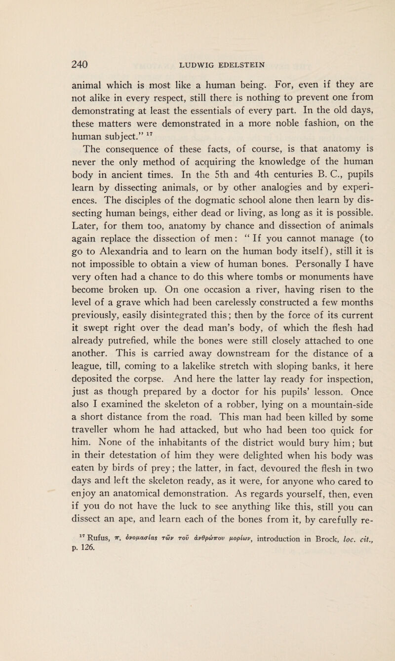 animal which is most like a human being. For, even if they are not alike in every respect, still there is nothing to prevent one from demonstrating at least the essentials of every part. In the old days, these matters were demonstrated in a more noble fashion, on the human subject.”17 The consequence of these facts, of course, is that anatomy is never the only method of acquiring the knowledge of the human body in ancient times. In the 5th and 4th centuries B. C., pupils learn by dissecting animals, or by other analogies and by experi¬ ences. The disciples of the dogmatic school alone then learn by dis¬ secting human beings, either dead or living, as long as it is possible. Later, for them too, anatomy by chance and dissection of animals again replace the dissection of men: “If you cannot manage (to go to Alexandria and to learn on the human body itself), still it is not impossible to obtain a view of human bones. Personally I have very often had a chance to do this where tombs or monuments have become broken up. On one occasion a river, having risen to the level of a grave which had been carelessly constructed a few months previously, easily disintegrated this; then by the force of its current it swept right over the dead man’s body, of which the flesh had already putrefied, while the bones were still closely attached to one another. This is carried away downstream for the distance of a league, till, coming to a lakelike stretch with sloping banks, it here deposited the corpse. And here the latter lay ready for inspection, just as though prepared by a doctor for his pupils’ lesson. Once also I examined the skeleton of a robber, lying on a mountain-side a short distance from the road. This man had been killed by some traveller whom he had attacked, but who had been too quick for him. None of the inhabitants of the district would bury him; but in their detestation of him they were delighted when his body was eaten by birds of prey; the latter, in fact, devoured the flesh in two days and left the skeleton ready, as it were, for anyone who cared to enjoy an anatomical demonstration. As regards yourself, then, even if you do not have the luck to see anything like this, still you can dissect an ape, and learn each of the bones from it, by carefully re- 17 Rufus, tt. <5vofiaaias twv tov avdputrov fiopicov, introduction in Brock, loc. cit., p. 126.