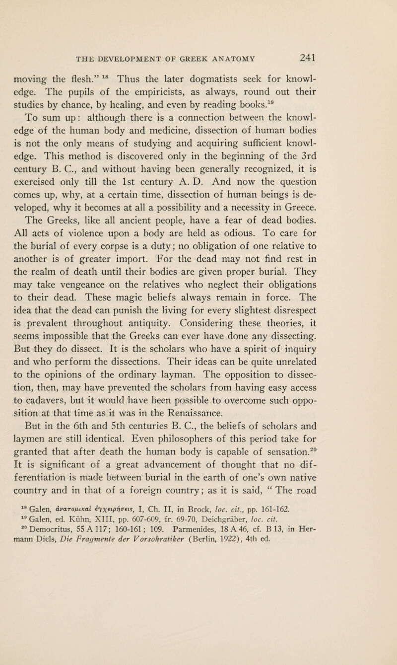 moving the flesh.” 18 Thus the later dogmatists seek for knowl¬ edge. The pupils of the empiricists, as always, round out their studies by chance, by healing, and even by reading books.19 To sum up: although there is a connection between the knowl¬ edge of the human body and medicine, dissection of human bodies is not the only means of studying and acquiring sufficient knowl¬ edge. This method is discovered only in the beginning of the 3rd century B. C., and without having been generally recognized, it is exercised only till the 1st century A. D. And now the question comes up, why, at a certain time, dissection of human beings is de¬ veloped, why it becomes at all a possibility and a necessity in Greece. The Greeks, like all ancient people, have a fear of dead bodies. All acts of violence upon a body are held as odious. To care for the burial of every corpse is a duty; no obligation of one relative to another is of greater import. For the dead may not find rest in the realm of death until their bodies are given proper burial. They may take vengeance on the relatives who neglect their obligations to their dead. These magic beliefs always remain in force. The idea that the dead can punish the living for every slightest disrespect is prevalent throughout antiquity. Considering these theories, it seems impossible that the Greeks can ever have done any dissecting. But they do dissect. It is the scholars who have a spirit of inquiry and who perform the dissections. Their ideas can be quite unrelated to the opinions of the ordinary layman. The opposition to dissec¬ tion, then, may have prevented the scholars from having easy access to cadavers, but it would have been possible to overcome such oppo¬ sition at that time as it was in the Renaissance. But in the 6th and 5th centuries B. C., the beliefs of scholars and laymen are still identical. Even philosophers of this period take for granted that after death the human body is capable of sensation.20 It is significant of a great advancement of thought that no dif¬ ferentiation is made between burial in the earth of one’s own native country and in that of a foreign country; as it is said, “ The road 18 Galen, avarofUKal I, Ch. II, in Brock, loc. cit,, pp. 161-162. 10 Galen, ed. Kuhn, XIII, pp. 607-609, fr. 69-70, Deichgraber, loc. cit. 20 Democritus, 55 A 117; 160-161; 109. Parmenides, 18 A 46, cf. B 13, in Her¬ mann Diels, Die Fragmente der Vorsokratiker (Berlin, 1922), 4th ed.