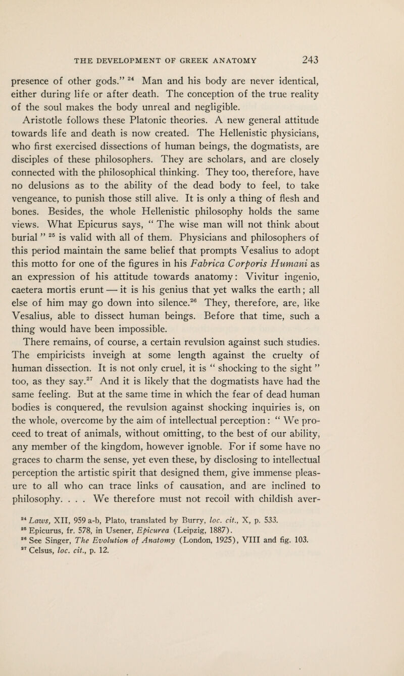 presence of other gods.” 24 Man and his body are never identical, either during life or after death. The conception of the true reality of the soul makes the body unreal and negligible. Aristotle follows these Platonic theories. A new general attitude towards life and death is now created. The Hellenistic physicians, who first exercised dissections of human beings, the dogmatists, are disciples of these philosophers. They are scholars, and are closely connected with the philosophical thinking. They too, therefore, have no delusions as to the ability of the dead body to feel, to take vengeance, to punish those still alive. It is only a thing of flesh and bones. Besides, the whole Hellenistic philosophy holds the same views. What Epicurus says, “ The wise man will not think about burial ” 25 is valid with all of them. Physicians and philosophers of this period maintain the same belief that prompts Vesalius to adopt this motto for one of the figures in his Fabrica Corporis Humani as an expression of his attitude towards anatomy: Vivitur ingenio, caetera mortis erunt — it is his genius that yet walks the earth; all else of him may go down into silence.26 They, therefore, are, like Vesalius, able to dissect human beings. Before that time, such a thing would have been impossible. There remains, of course, a certain revulsion against such studies. The empiricists inveigh at some length against the cruelty of human dissection. It is not only cruel, it is “ shocking to the sight ” too, as they say.27 And it is likely that the dogmatists have had the same feeling. But at the same time in which the fear of dead human bodies is conquered, the revulsion against shocking inquiries is, on the whole, overcome by the aim of intellectual perception: “ We pro¬ ceed to treat of animals, without omitting, to the best of our ability, any member of the kingdom, however ignoble. For if some have no graces to charm the sense, yet even these, by disclosing to intellectual perception the artistic spirit that designed them, give immense pleas¬ ure to all who can trace links of causation, and are inclined to philosophy. . . . We therefore must not recoil with childish aver- 24 Laws, XII, 959 a-b, Plato, translated by Burry, loc. cit., X, p. 533. 26 Epicurus, fr. 578, in Usener, Epicurea (Leipzig, 1887). 26 See Singer, The Evolution of Anatomy (London, 1925), VIII and fig. 103. 27 Celsus, loc. cit., p. 12.