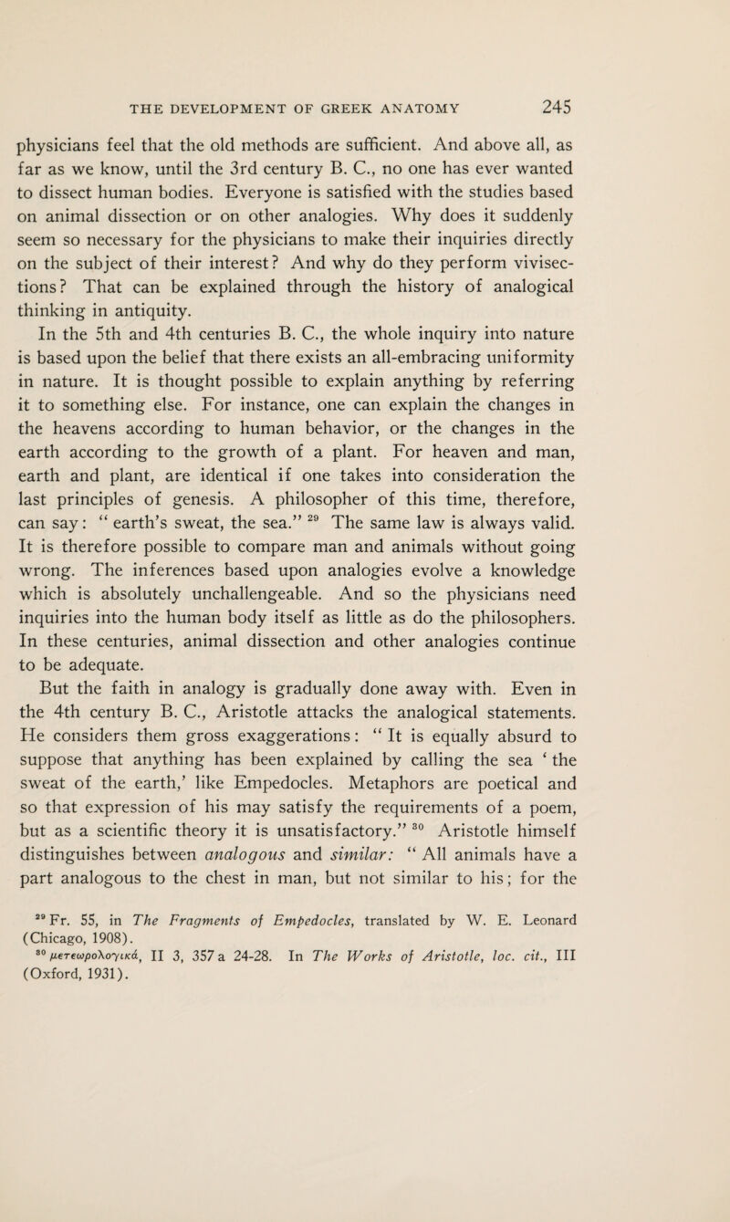physicians feel that the old methods are sufficient. And above all, as far as we know, until the 3rd century B. C., no one has ever wanted to dissect human bodies. Everyone is satisfied with the studies based on animal dissection or on other analogies. Why does it suddenly seem so necessary for the physicians to make their inquiries directly on the subject of their interest? And why do they perform vivisec¬ tions? That can be explained through the history of analogical thinking in antiquity. In the 5th and 4th centuries B. C., the whole inquiry into nature is based upon the belief that there exists an all-embracing uniformity in nature. It is thought possible to explain anything by referring it to something else. For instance, one can explain the changes in the heavens according to human behavior, or the changes in the earth according to the growth of a plant. For heaven and man, earth and plant, are identical if one takes into consideration the last principles of genesis. A philosopher of this time, therefore, can say: “ earth’s sweat, the sea.” 29 The same law is always valid. It is therefore possible to compare man and animals without going wrong. The inferences based upon analogies evolve a knowledge which is absolutely unchallengeable. And so the physicians need inquiries into the human body itself as little as do the philosophers. In these centuries, animal dissection and other analogies continue to be adequate. But the faith in analogy is gradually done away with. Even in the 4th century B. C., Aristotle attacks the analogical statements. He considers them gross exaggerations: “ It is equally absurd to suppose that anything has been explained by calling the sea ‘ the sweat of the earth,’ like Empedocles. Metaphors are poetical and so that expression of his may satisfy the requirements of a poem, but as a scientific theory it is unsatisfactory.” 30 Aristotle himself distinguishes between analogous and similar: “ All animals have a part analogous to the chest in man, but not similar to his; for the 29 Fr. 55, in The Fragments of Empedocles, translated by W. E. Leonard (Chicago, 1908). 80 neTei0po\oyucay H 3, 357 a 24-28. In The Works of Aristotle, loc. cit., Ill (Oxford, 1931).