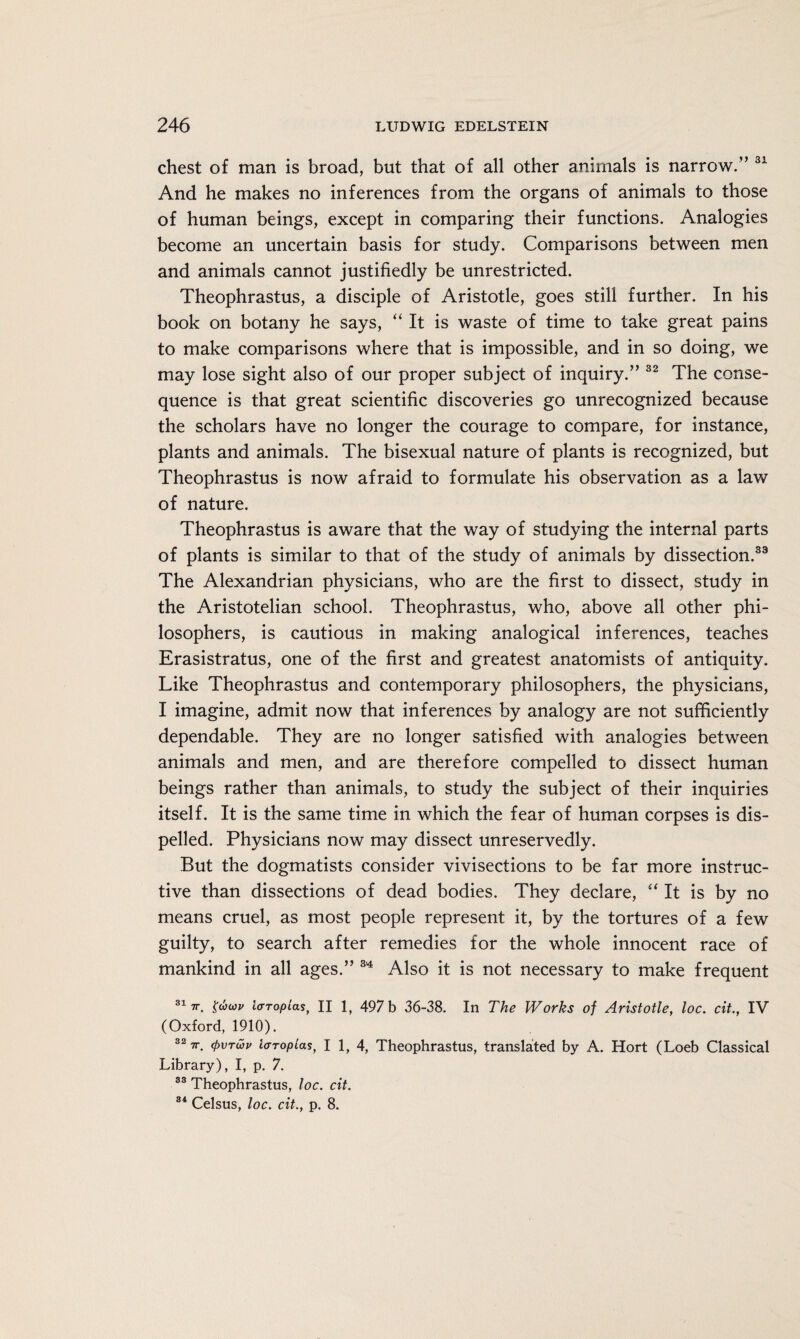 chest of man is broad, but that of all other animals is narrow.” 31 And he makes no inferences from the organs of animals to those of human beings, except in comparing their functions. Analogies become an uncertain basis for study. Comparisons between men and animals cannot justifiedly be unrestricted. Theophrastus, a disciple of Aristotle, goes still further. In his book on botany he says, “It is waste of time to take great pains to make comparisons where that is impossible, and in so doing, we may lose sight also of our proper subject of inquiry.” 32 The conse¬ quence is that great scientific discoveries go unrecognized because the scholars have no longer the courage to compare, for instance, plants and animals. The bisexual nature of plants is recognized, but Theophrastus is now afraid to formulate his observation as a law of nature. Theophrastus is aware that the way of studying the internal parts of plants is similar to that of the study of animals by dissection.33 The Alexandrian physicians, who are the first to dissect, study in the Aristotelian school. Theophrastus, who, above all other phi¬ losophers, is cautious in making analogical inferences, teaches Erasistratus, one of the first and greatest anatomists of antiquity. Like Theophrastus and contemporary philosophers, the physicians, I imagine, admit now that inferences by analogy are not sufficiently dependable. They are no longer satisfied with analogies between animals and men, and are therefore compelled to dissect human beings rather than animals, to study the subject of their inquiries itself. It is the same time in which the fear of human corpses is dis¬ pelled. Physicians now may dissect unreservedly. But the dogmatists consider vivisections to be far more instruc¬ tive than dissections of dead bodies. They declare, “ It is by no means cruel, as most people represent it, by the tortures of a few guilty, to search after remedies for the whole innocent race of mankind in all ages.” 34 Also it is not necessary to make frequent 317r. ItTTopias, II 1, 497 b 36-38. In The Works of Aristotle, loc. cit., IV (Oxford, 1910). 32 7r. (pvrwv lcrropiasf I 1, 4, Theophrastus, translated by A. Hort (Loeb Classical Library), I, p. 7. 33 Theophrastus, loc. cit. 34 Celsus, loc. cit., p. 8.