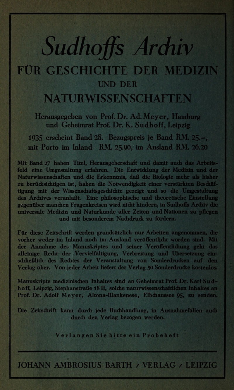 Sudhoffs Archiv FÜR GESCHICHTE DER MEDIZIN UND DER NATURWISSENSCHAFTEN \ • •' * A•. .f [-jf•*Tw' Herausgegeben von Prof. Dr. Ad. Meyer, Hamburg und Geheimrat Prof. Dr. K. Sudhoff, Leipzig 1935 erscheint Band 28. Bezugspreis je Band RM. 25.—, mit Porto im Inland RM. 25.90, im Ausland RM. 26.20 Mit Band 27 haben Titel, Herausgebersdiaft und damit auch das Arbeits¬ feld eine Umgestaltung erfahren. Die Entwicklung der Medizin und der Naturwissenschaften und die Erkenntnis, daß die Biologie mehr als bisher zu berücksichtigen ist, haben die Notwendigkeit einer verstärkten Beschäf¬ tigung mit der Wissenschaftsgeschichte gezeigt und so die Umgestaltung des Archives veranlaßt. Eine philosophische und theoretische Einstellung gegenüber manchen Fragenkreisen wird nicht hindern, in Sudhoffs Archiv die universale Medizin und Naturkunde aller Zeiten und Nationen zu pflegen und mit besonderem Nachdruck zu fördern. Für diese Zeitschrift werden grundsätzlich nur Arbeiten angenommen, die vorher weder im Inland noch im Ausland veröffentlicht worden sind. Mit der Annahme des Manuskriptes und seiner Veröffentlichung geht das alleinige Recht der Vervielfältigung, Verbreitung und Übersetzung ein¬ schließlich des Rechtes der Veranstaltung von Sonderdrucken auf den Verlag über. Von jeder Arbeit liefert der Verlag 5° Sonderdrucke kostenlos. Manuskripte medizinischen Inhaltes sind an Geheimrat Prof. Dr. Karl Sud- hoff, Leipzig, Stephanstraße 18II, solche naturwissenschaftlichen Inhaltes an Prof. Dr. Adolf Meyer, Altona-Blankenese, Elbchaussee 95» zu senden. Die Zeitschrift kann durch jede Buchhandlung, in Ausnahmefällen auch durch den Verlag bezogen werden. Verlangen Sie bitte ein Probeheft JOHANN AMBROSIUS BARTH / VERLAG / LEIPZIG