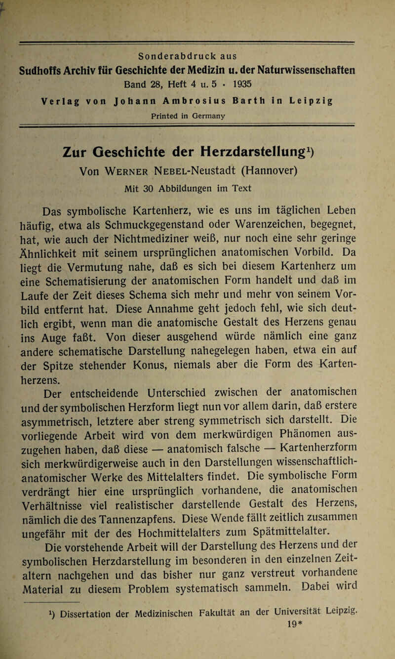 r Sonderabdruck aus Sudhoffs Archiv für Geschichte der Medizin u. der Naturwissenschaften Band 28, Heft 4 u. 5 . 1935 Verlag von Johann Ambrosius Barth in Leipzig Printed in Germany Zur Geschichte der Herzdarstellung1) Von Werner NEBEL-Neustadt (Hannover) Mit 30 Abbildungen im Text Das symbolische Kartenherz, wie es uns im täglichen Leben häufig, etwa als Schmuckgegenstand oder Warenzeichen, begegnet, hat, wie auch der Nichtmediziner weiß, nur noch eine sehr geringe Ähnlichkeit mit seinem ursprünglichen anatomischen Vorbild. Da liegt die Vermutung nahe, daß es sich bei diesem Kartenherz um eine Schematisierung der anatomischen Form handelt und daß im Laufe der Zeit dieses Schema sich mehr und mehr von seinem Vor¬ bild entfernt hat. Diese Annahme geht jedoch fehl, wie sich deut¬ lich ergibt, wenn man die anatomische Gestalt des Herzens genau ins Auge faßt. Von dieser ausgehend würde nämlich eine ganz andere schematische Darstellung nahegelegen haben, etwa ein auf der Spitze stehender Konus, niemals aber die Form des Karten¬ herzens. Der entscheidende Unterschied zwischen der anatomischen und der symbolischen Herzform liegt nun vor allem darin, daß erstere asymmetrisch, letztere aber streng symmetrisch sich darstellt. Die vorliegende Arbeit wird von dem merkwürdigen Phänomen aus¬ zugehen haben, daß diese — anatomisch falsche — Kartenherzform sich merkwürdigerweise auch in den Darstellungen wissenschaftlich¬ anatomischer Werke des Mittelalters findet. Die symbolische Form verdrängt hier eine ursprünglich vorhandene, die anatomischen Verhältnisse viel realistischer darstellende Gestalt des Herzens, nämlich die des Tannenzapfens. Diese Wende fällt zeitlich zusammen ungefähr mit der des Hochmittelalters zum Spätmittelalter. Die vorstehende Arbeit will der Darstellung des Herzens und der symbolischen Herzdarstellung im besonderen in den einzelnen Zeit¬ altern nachgehen und das bisher nur ganz verstreut vorhandene Material zu diesem Problem systematisch sammeln. Dabei wird x) Dissertation der Medizinischen Fakultät an der Universität Leipzig. 19*