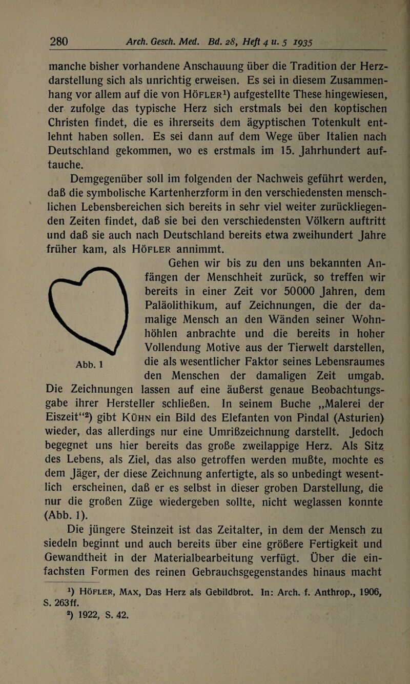 manche bisher vorhandene Anschauung über die Tradition der Herz¬ darstellung sich als unrichtig erweisen. Es sei in diesem Zusammen¬ hang vor allem auf die von Höfler1) aufgestellte These hingewiesen, der zufolge das typische Herz sich erstmals bei den koptischen Christen findet, die es ihrerseits dem ägyptischen Totenkult ent¬ lehnt haben sollen. Es sei dann auf dem Wege über Italien nach Deutschland gekommen, wo es erstmals im 15. Jahrhundert auf¬ tauche. Demgegenüber soll im folgenden der Nachweis geführt werden, daß die symbolische Kartenherzform in den verschiedensten mensch¬ lichen Lebensbereichen sich bereits in sehr viel weiter zurückliegen¬ den Zeiten findet, daß sie bei den verschiedensten Völkern auftritt und daß sie auch nach Deutschland bereits etwa zweihundert Jahre früher kam, als Höfler annimmt. O Gehen wir bis zu den uns bekannten An¬ fängen der Menschheit zurück, so treffen wir bereits in einer Zeit vor 50000 Jahren, dem Paläolithikum, auf Zeichnungen, die der da¬ malige Mensch an den Wänden seiner Wohn- höhlen anbrachte und die bereits in hoher Vollendung Motive aus der Tierwelt darstellen, Abb. 1 die a*s wesentlicher Faktor seines Lebensraumes den Menschen der damaligen Zeit umgab. Die Zeichnungen lassen auf eine äußerst genaue Beobachtungs¬ gabe ihrer Hersteller schließen. In seinem Buche „Malerei der Eiszeit“2) gibt Kühn ein Bild des Elefanten von Pindal (Asturien) wieder, das allerdings nur eine Umrißzeichnung darstellt. Jedoch begegnet uns hier bereits das große zweilappige Herz. Als Sitz des Lebens, als Ziel, das also getroffen werden mußte, mochte es dem Jäger, der diese Zeichnung anfertigte, als so unbedingt wesent¬ lich erscheinen, daß er es selbst in dieser groben Darstellung, die nur die großen Züge wiedergeben sollte, nicht weglassen konnte (Abb. 1). Die jüngere Steinzeit ist das Zeitalter, in dem der Mensch zu siedeln beginnt und auch bereits über eine größere Fertigkeit und Gewandtheit in der Materialbearbeitung verfügt. Über die ein¬ fachsten Formen des reinen Gebrauchsgegenstandes hinaus macht J) Höfler, Max, Das Herz als Gebildbrot. In: Arch. f. Anthrop., 1906, S. 263ff. 2) 1922, S. 42.