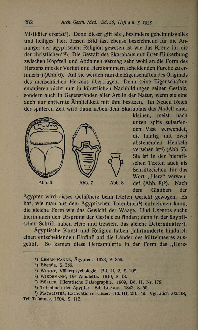 Mistkäfer ersetzt1). Denn dieser gilt als „besonders geheimnisvolles und heiliges Tier, dessen Bild fast ebenso bezeichnend für die An¬ hänger der ägyptischen Religion gewesen ist wie das Kreuz für die der christlichen“2). Die Gestalt des Skarabäus mit ihrer Einkerbung zwischen Kopfteil und Abdomen vermag sehr wohl an die Form des Herzens mit der Vorhof und Herzkammern scheidenden Furche zu er¬ innern3) (Abb. 6). Auf sie werden nun die Eigenschaften des Originals des menschlichen Herzens übertragen. Denn seine Eigenschaften emanieren nicht nur in künstlichen Nachbildungen seiner Gestalt, sondern auch in Gegenständen aller Art in der Natur, wenn sie eine auch nur entfernte Ähnlichkeit mit ihm besitzen. Im Neuen Reich der späteren Zeit wird dann neben dem Skarabäus das Modell einer kleinen, meist nach unten spitz zulaufen¬ den Vase verwendet, die häufig mit zwei abstehenden Henkeln versehen ist4) (Abb. 7). Sie ist in den hierati¬ schen Texten auch als Schriftzeichen für das Wort „Herz“ verwen¬ det (Abb. 8)5). Nach dem Glauben der Ägypter wird dieses Gefäßherz beim letzten Gericht gewogen. Es hat, wie man aus dem Ägyptischen Totenbuch6) entnehmen kann, die gleiche Form wie das Gewicht der Waage. Und Lepsius sucht hierin auch den Ursprung der Gestalt zu finden; denn in der ägypti¬ schen Schrift haben Herz und Gewicht das gleiche Determinativ7). Ägyptische Kunst und Religion haben Jahrhunderte hindurch einen entscheidenden Einfluß auf die Länder des Mittelmeeres aus¬ geübt. So kamen diese Herzamulette in der Form des „Herz- x) Erman-Ranke, Ägypten. 1923, S. 356. 2) Ebenda, S. 356. 3) Wundt, Völkerpsychologie. Bd. II, 2, S. 209. 4) Wiedemann, Die Amulette. 1910, S. 13. 5) Möller, Hieratische Paläographie. 1909, Bd. II, Nr. 179. 6) Totenbuch der Ägypter. Ed. Lepsius, 1842, S. 50. 7) Macalister, Excavation of Gezer. Bd. III, 210, 49. Vgl. auch Sellin, Teil Ta’annek, 1904, S. 112.