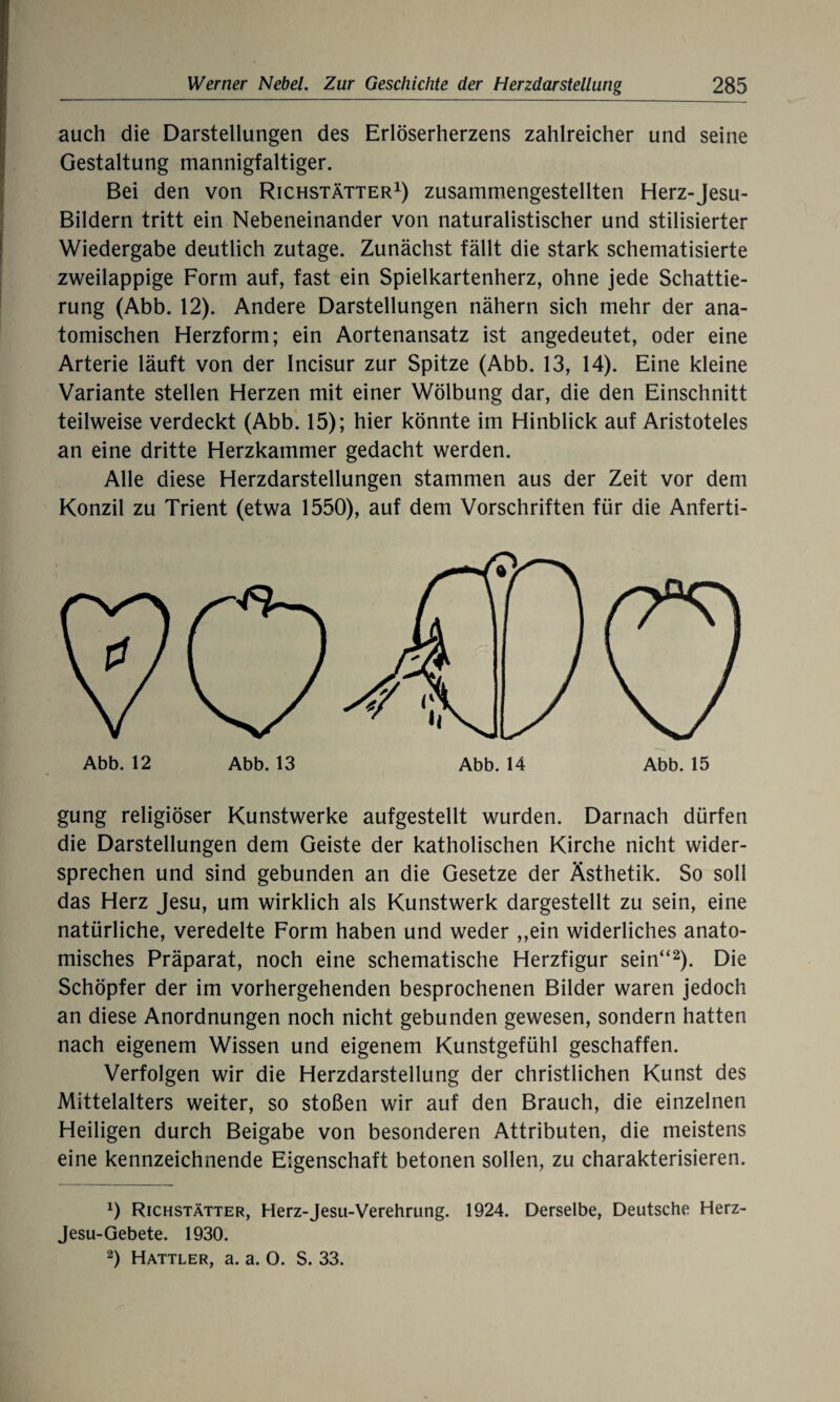 auch die Darstellungen des Erlöserherzens zahlreicher und seine Gestaltung mannigfaltiger. Bei den von Richstätter1) zusammengestellten Herz-Jesu- Bildern tritt ein Nebeneinander von naturalistischer und stilisierter Wiedergabe deutlich zutage. Zunächst fällt die stark schematisierte zweilappige Form auf, fast ein Spielkartenherz, ohne jede Schattie¬ rung (Abb. 12). Andere Darstellungen nähern sich mehr der ana¬ tomischen Herzform; ein Aortenansatz ist angedeutet, oder eine Arterie läuft von der Incisur zur Spitze (Abb. 13, 14). Eine kleine Variante stellen Herzen mit einer Wölbung dar, die den Einschnitt teilweise verdeckt (Abb. 15); hier könnte im Hinblick auf Aristoteles an eine dritte Herzkammer gedacht werden. Alle diese Herzdarstellungen stammen aus der Zeit vor dem Konzil zu Trient (etwa 1550), auf dem Vorschriften für die Anferti¬ gung religiöser Kunstwerke aufgestellt wurden. Darnach dürfen die Darstellungen dem Geiste der katholischen Kirche nicht wider¬ sprechen und sind gebunden an die Gesetze der Ästhetik. So soll das Herz Jesu, um wirklich als Kunstwerk dargestellt zu sein, eine natürliche, veredelte Form haben und weder ,,ein widerliches anato¬ misches Präparat, noch eine schematische Herzfigur sein“2). Die Schöpfer der im vorhergehenden besprochenen Bilder waren jedoch an diese Anordnungen noch nicht gebunden gewesen, sondern hatten nach eigenem Wissen und eigenem Kunstgefühl geschaffen. Verfolgen wir die Herzdarstellung der christlichen Kunst des Mittelalters weiter, so stoßen wir auf den Brauch, die einzelnen Heiligen durch Beigabe von besonderen Attributen, die meistens eine kennzeichnende Eigenschaft betonen sollen, zu charakterisieren. 0 Richstätter, Herz-Jesu-Verehrung. 1924. Derselbe, Deutsche Herz- Jesu-Gebete. 1930. 2) Hattler, a. a. O. S. 33.