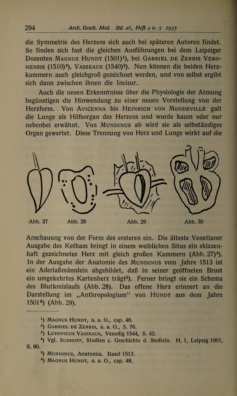 die Symmetrie des Herzens sich auch bei späteren Autoren findet. So finden sich fast die gleichen Ausführungen bei dem Leipziger Dozenten Magnus Hundt (1501)1), bei Gabriel de Zerbis Vero- nensis (1510)2), Vasseaus (1540)3). Nun können die beiden Herz¬ kammern auch gleichgroß gezeichnet werden, und von selbst ergibt sich dann zwischen ihnen die Incisur. Auch die neuen Erkenntnisse über die Physiologie der Atmung begünstigen die Hinwendung zu einer neuen Vorstellung von der Herzform. Von Avicenna bis Heinrich von Mondeville galt die Lunge als Hilfsorgan des Herzens und wurde kaum oder nur nebenbei erwähnt. Von Mundinus ab wird sie als selbständiges Organ gewertet. Diese Trennung von Herz und Lunge wirkt auf die Abb. 27 Abb. 28 Abb. 29 Abb. 30 Anschauung von der Form des ersteren ein. Die älteste Venetianer Ausgabe des Ketham bringt in einem weiblichen Situs ein skizzen¬ haft gezeichnetes Herz mit gleich großen Kammern (Abb. 27)4). In der Ausgabe der Anatomie des Mundinus vom Jahre 1513 ist ein Aderlaßmännlein abgebildet, daß in seiner geöffneten Brust ein umgekehrtes Kartenherz trägt5). Ferner bringt sie ein Schema des Blutkreislaufs (Abb. 28). Das offene Herz erinnert an die Darstellung im „Anthropologium“ von Hundt aus dem Jahre 15016) (Abb. 29). 0 Magnus Hundt, a. a. 0., cap. 48. 2) Gabriel de Zerbis, a. a. O., S. 76. 3) Ludovicus Vasseaus, Venedig 1544, S. 42. 4) Vgl. Sudhoff, Studien z. Geschichte d. Medizin. H. 1, Leipzig 1901, S. 80. 5) Mundinus, Anatomia. Basel 1513. 6) Magnus Hundt, a. a. O., cap. 48.