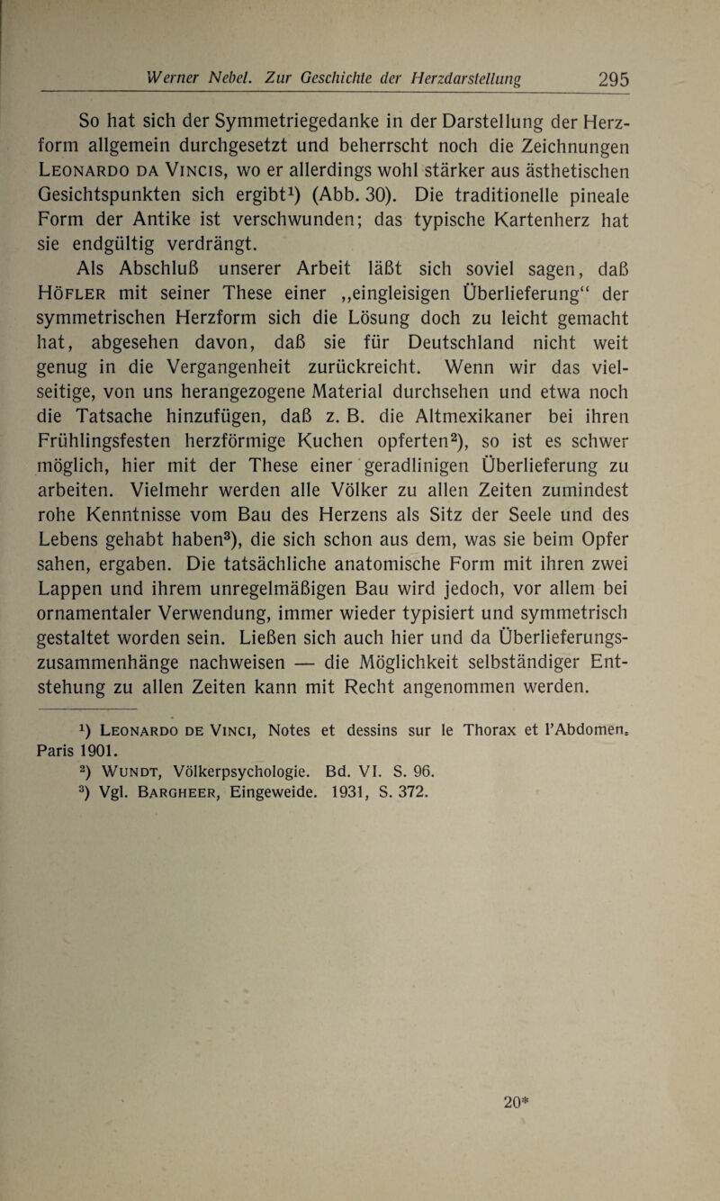 So hat sich der Symmetriegedanke in der Darstellung der Herz¬ form allgemein durchgesetzt und beherrscht noch die Zeichnungen Leonardo da Vincis, wo er allerdings wohl stärker aus ästhetischen Gesichtspunkten sich ergibt1) (Abb. 30). Die traditionelle pineale Form der Antike ist verschwunden; das typische Kartenherz hat sie endgültig verdrängt. Als Abschluß unserer Arbeit läßt sich soviel sagen, daß Höfler mit seiner These einer ,,eingleisigen Überlieferung“ der symmetrischen Herzform sich die Lösung doch zu leicht gemacht hat, abgesehen davon, daß sie für Deutschland nicht weit genug in die Vergangenheit zurückreicht. Wenn wir das viel¬ seitige, von uns herangezogene Material durchsehen und etwa noch die Tatsache hinzufügen, daß z. B. die Altmexikaner bei ihren Frühlingsfesten herzförmige Kuchen opferten2), so ist es schwer möglich, hier mit der These einer geradlinigen Überlieferung zu arbeiten. Vielmehr werden alle Völker zu allen Zeiten zumindest rohe Kenntnisse vom Bau des Herzens als Sitz der Seele und des Lebens gehabt haben3), die sich schon aus dem, was sie beim Opfer sahen, ergaben. Die tatsächliche anatomische Form mit ihren zwei Lappen und ihrem unregelmäßigen Bau wird jedoch, vor allem bei ornamentaler Verwendung, immer wieder typisiert und symmetrisch gestaltet worden sein. Ließen sich auch hier und da Überlieferungs¬ zusammenhänge nachweisen — die Möglichkeit selbständiger Ent¬ stehung zu allen Zeiten kann mit Recht angenommen werden. 0 Leonardo de Vinci, Notes et dessins sur le Thorax et F Abdomen, Paris 1901. 2) Wundt, Völkerpsychologie. Bd. VI. S. 96. 3) Vgl. Bargheer, Eingeweide. 1931, S. 372. 20*