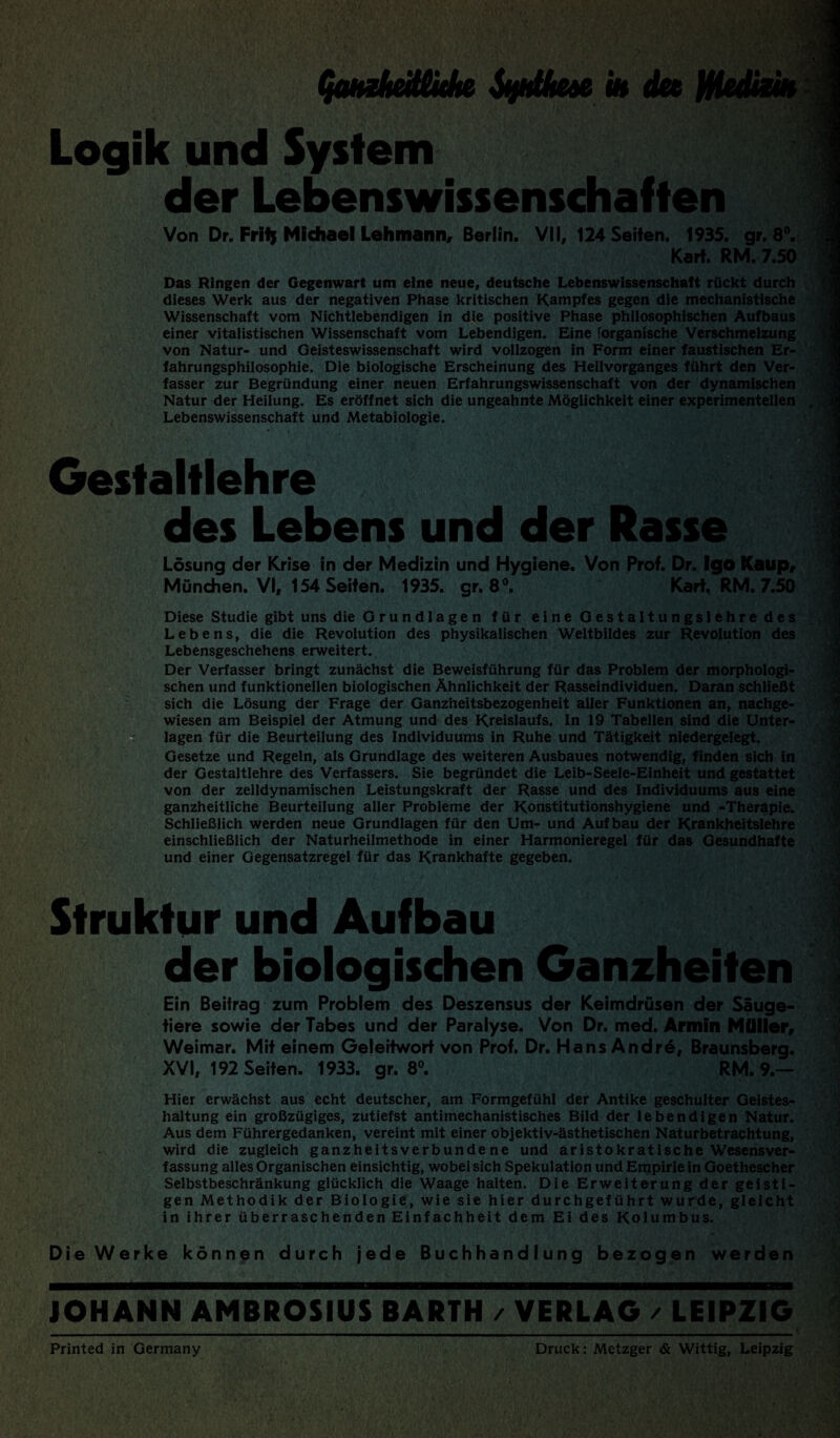 (jQjtzItcit&ute SüHÜtCdB in du HUdizib Logik und System der Lebenswissenschaften Von Dr. Frilj Michael Lehmann, Berlin. VII, 124 Seiten. 1935. gr. 8°. Kart. RM. 7.50 Das Ringen der Gegenwart um eine neue, deutsche Lebenswissenschaft rückt durch dieses Werk aus der negativen Phase kritischen Kampfes gegen die mechanistische Wissenschaft vom Nichtlebendigen in die positive Phase philosophischen Aufbaus einer vitalistischen Wissenschaft vom Lebendigen. Eine forganische Verschmelzung von Natur- und Geisteswissenschaft wird vollzogen in Form einer faustischen Er¬ fahrungsphilosophie. Die biologische Erscheinung des Heilvorganges führt den Ver¬ fasser zur Begründung einer neuen Erfahrungswissenschaft von der dynamischen Natur der Heilung. Es eröffnet sich die ungeahnte Möglichkeit einer experimentellen Lebenswissenschaft und Metabiologie. Gestaltlehre des Lebens und der Rasse Lösung der Krise in der Medizin und Hygiene. Von Prof. Dr. Igo Katip, München. VI, 154 Seiten. 1935. gr. 8°. Kart, RM. 7.50 Diese Studie gibt uns die Grundlagen für eine Gestaltungslehre des Lebens, die die Revolution des physikalischen Weltbildes zur Revolution des Lebensgeschehens erweitert. Der Verfasser bringt zunächst die Beweisführung für das Problem der morphologi¬ schen und funktionellen biologischen Ähnlichkeit der Rasseindividuen. Daran schließt sich die Lösung der Frage der Ganzheitsbezogenheit aller Funktionen an, nachge¬ wiesen am Beispiel der Atmung und des Kreislaufs. In 19 Tabellen sind die Unter¬ lagen für die Beurteilung des Individuums in Ruhe und Tätigkeit niedergelegt. Gesetze und Regeln, als Grundlage des weiteren Ausbaues notwendig, finden sich in der Gestaltlehre des Verfassers. Sie begründet die Leib-Seele-Einheit und gestattet von der zelldynamischen Leistungskraft der Rasse und des Individuums aus eine ganzheitliche Beurteilung aller Probleme der Konstitutionshygiene und -Therapie. Schließlich werden neue Grundlagen für den Um- und Aufbau der Krankheitslehre einschließlich der Naturheilmethode in einer Harmonieregel für das Gesundhafte und einer Gegensatzregel für das Krankhafte gegeben. Struktur und Aufbau der biologischen Ganzheiten Ein Beitrag zum Problem des Deszensus der Keimdrüsen der Säuge¬ tiere sowie der Tabes und der Paralyse. Von Dr. med. Armin Müller, Weimar. Mit einem Geleitwort von Prof. Dr. Hans Andre, Braunsberg. XVI, 192 Seiten. 1933. gr. 8°. RM. 9.— Hier erwächst aus echt deutscher, am Formgefühl der Antike geschulter Geistes¬ haltung ein großzügiges, zutiefst antimechanistisches Bild der lebendigen Natur. Aus dem Führergedanken, vereint mit einer objektiv-ästhetischen Naturbetrachtung, wird die zugleich ganzheitsverbundene und aristokratische Wesensver¬ fassung alles Organischen einsichtig, wobei sich Spekulation und Empirie in Goethescher Selbstbeschränkung glücklich die Waage halten. Die Erweiterung der geisti¬ gen Methodik der Biologie, wie sie hier durchgeführt wurde, gleicht in ihrer überraschenden Einfachheit dem Ei des Kolumbus. Die Werke können durch jede Buchhandlung bezogen werden JOHANN AMBROSIUS BARTH / VERLAG / LEIPZIG Printed in Germany Druck: Metzger & Wittig, Leipzig