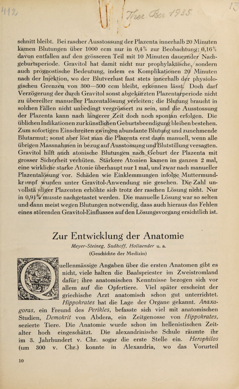 t schnitt bleibt. Bei rascher Ausstossung der Plazenta innerhalb 20 Minuten kamen Blutungen über 1000 ccm nur in 0,4% zur Beobachtung; 0,16% davon entfallen auf den grösseren Teil mit 10 Minuten dauernder Nach¬ geburtsperiode. Gravitol bat damit nicht nur prophylaktische, sondern auch prognostische Bedeutung, indem es Komplikationen 20 Minuten nach der Injektion, wo der Blutverlust fast stets innerhalb der physiolo¬ gischen Grenzen von 300—500 ccm bleibt, erkennen lässt. Doch darf Verzögerung der durch Gravitol sonst abgekürzten Plazentarperiode nicht zu übereilter manueller Plazentalösung verleiten; die Blutung braucht in solchen Fällen nicht unbedingt vergrössert zu sein, und die Ausstossung der Plazenta kann nach längerer Zeit doch noch spontan erfolgen. Die üblichen Indikationen zur künstlichen Geburtsbeendigung bleiben bestehen. Zum sofortigen Einschreiten zwingen abundante Blutung und zunehmende Blutarmut; sonst aber löst man die Plazenta erst dann manuell, wenn alle übrigen Massnahmen in bezug auf Ausstossung und Blutstillung versagten. Gravitol hilft auch atonische Blutungen nach Geburt der Plazenta mit grosser Sicherheit verhüten. Stärkere Atonien kamen im ganzen 2 mal, eine wirkliche starke Atonie überhaupt nur 1 mal, und zwar nach manueller Plazentalösung vor. Schäden wie Einklemmungen infolge Muttermund- krunpf wurden unter Gravitol-An Wendung nie gesehen. Die Zahl un¬ voll stä idiger Plazenten erhöhte sich trotz der raschen Lösung nicht. Nur in 0,91 /Zmusste nachgetastet werden. Die manuelle Lösung war so selten und dann meist wegen Blutungen notwendig, dass auch hieraus das Fehlen eines störenden Gravitol-Einflusses auf den Lösungsvorgang ersichtlich ist. Zur Entwicklung der Anatomie Meyer-Steineg, Sudhoff, Hollaender u. a. (Geschichte der Medizin) uellenmässige Angaben über die ersten Anatomen gibt es nicht, viele halten die Baalspriester im Zweistromland dafür; ihre anatomischen Kenntnisse bezogen sich vor allem auf die Opfertiere. Viel später erscheint der griechische Arzt anatomisch schon gut unterrichtet. Hippokrates hat die Lage der Organe gekannt. Anaxa- goras, ein Freund des Perikies, befasste sich viel mit anatomischen Studien, Demokrit von Abdera, ein Zeitgenosse von Hippokrates, sezierte Tiere. Die Anatomie wurde schon im hellenistischen Zeit¬ alter hoch eingeschätzt. Die alexandrinische Schule räumte ihr im 3. Jahrhundert v. Chr. sogar die erste Stelle ein. Herophilos (um 300 v. Chr.) konnte in Alexandria, wo das Vorurteil 10