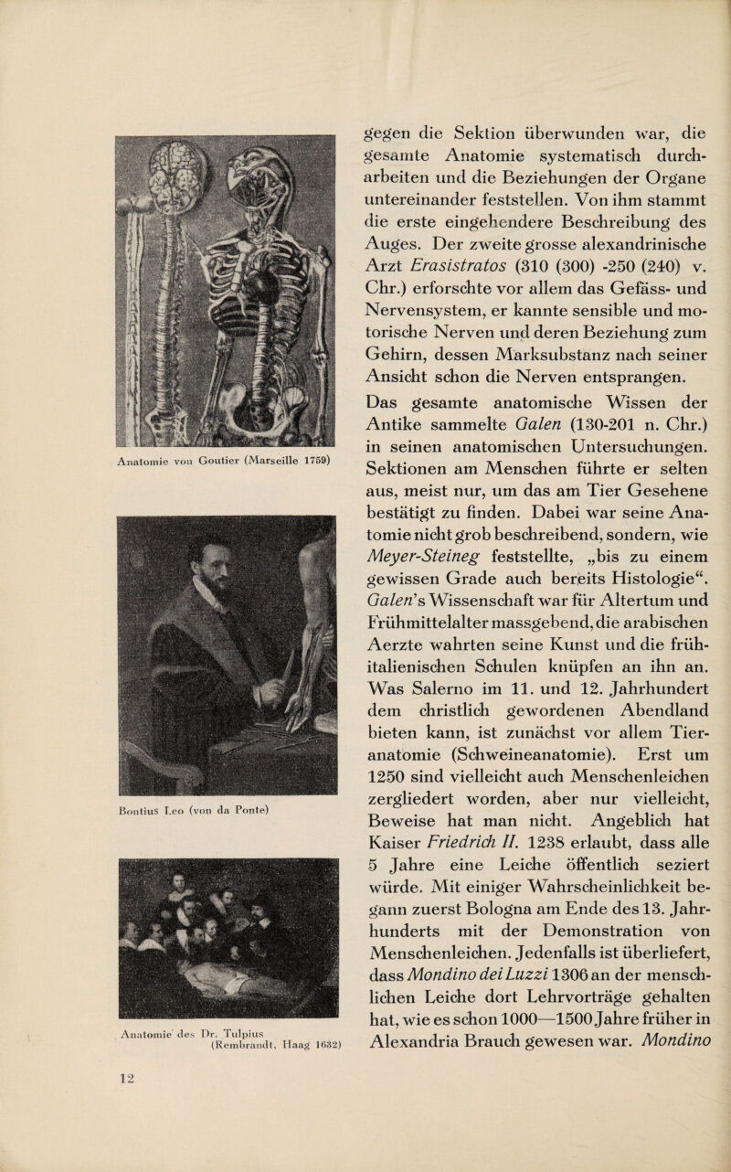 Anatomie von Goutier (Marseille 1759) BontiuS Leo (von da Ponte) Anatomie des Dr. Tulpius (Rembrandt, Haag 1632) gegen die Sektion überwunden war, die gesamte Anatomie systematisch durch¬ arbeiten und die Beziehungen der Organe untereinander feststeüen. Von ihm stammt die erste eingehendere Beschreibung des Auges. Der zweite grosse alexandrinische Arzt Erasistratos (310 (300) -250 (240) v. Chr.) erforschte vor allem das Gefäss- und Nervensystem, er kannte sensible und mo¬ torische Nerven und deren Beziehung zum Gehirn, dessen Marksubstanz nach seiner Ansicht schon die Nerven entsprangen. Das gesamte anatomische Wissen der Antike sammelte Galen (130-201 n. Chr.) in seinen anatomischen Untersuchungen. Sektionen am Menschen führte er selten aus, meist nur, um das am Tier Gesehene bestätigt zu finden. Dabei war seine Ana¬ tomie nicht grob beschreibend, sondern, wie Meyer-Steineg feststellte, „bis zu einem gewissen Grade auch bereits Histologie“. Galen's Wissenschaft war für Altertum und Frühmittelalter massgebend, die arabischen Aerzte wahrten seine Kunst und die früh¬ italienischen Schulen knüpfen an ihn an. Was Salerno im 11. und 12. Jahrhundert dem christlich gewordenen Abendland bieten kann, ist zunächst vor allem Tier¬ anatomie (Schweineanatomie). Erst um 1250 sind vielleicht auch Menschenleichen zergliedert worden, aber nur vielleicht, Beweise hat man nicht. Angeblich hat Kaiser Friedrich II. 1238 erlaubt, dass alle 5 Jahre eine Leiche öffentlich seziert würde. Mit einiger Wahrscheinlichkeit be¬ gann zuerst Bologna am Ende des 13. Jahr¬ hunderts mit der Demonstration von Menschenleichen. Jedenfalls ist überliefert, dass Mondino dei Luzzi 1306 an der mensch¬ lichen Leiche dort Lehrvorträge gehalten hat, wie es schon 1000—1500 Jahre früher in Alexandria Brauch gewesen war. Mondino