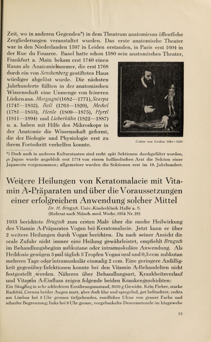 Zeit, wo in anderen Gegenden“) in dem Theatrum anatomicum öffentliche Zergliederungen veranstaltet wurden. Das erste anatomische Theater war in den Niederlanden 1597 in Leiden erstanden, in Paris erst 160-1 in der Rue du Fouarre. Basel hatte schon 1580 sein anatomisches Theater, Frankfurt a. Main bekam erst 1740 einen Raum als Anatomiekammer, die erst 1768 durch ein von Senckenberg gestiftetes Haus würdiger abgelöst wurde. Die nächsten Jahrhunderte füllten in der anatomischen Wissenschaft eine Unmenge von feineren Lücken aus. Morgagni (1682—1771), Scarpa (1747—1832), Beil (1763—1820), Meckel (1781—1833), Henle (1809—1875), Hyrtl (1811—1894) und Lieberkühn (1822—1887) u, a. haben mit Hilfe des Mikroskops in der Anatomie die Wissenschaft geformt, die der Biologie und Physiologie erst zu ihrem Fortschritt verhelfen konnte. *) Doch auch in anderen Kulturstaaten sind recht spät Sektionen durchgeführt worden, jn Japan wurde angeblich erst 1774 von einem holländischen Arzt die Sektion einer Japanerin vorgenommen; allgemeiner wurden die Sektionen erst im 19. Jahrhundert. Weitere Heilungen von Keratomalacie mit Vita¬ min A-Präparaten und über die Voraussetzungen einer erfolgreichen Anwendung solcher Mittel Dr. H. Brugsch, Univ.-Kinderklinik Halle a. S. (Referat nach Münch, med. Wschr. 1934 Nr. 28) 1933 berichtete Brugsch zum ersten Male über die rasche Heilwirkung des Vitamin A-Präparates Vogan bei Keratomalacie. Jetzt kann er über 2 weitere Heilungen durch Vogan berichten. Da nach seiner Ansicht die orale Zufuhr nicht immer eine Heilung gewährleistet, empfiehlt Brugsch im Behandlungsbeginn subkutane oder intramuskuläre Anwendung. Als Heildosis genügen 3 mal täglich 5 Tropfen Vogan oral und 0,5 ccm subkutan mehrere Tage oder intramuskulär einmalig 2 ccm. Eine geringere Anfällig¬ keit gegenüber Infektionen konnte bei den Vitamin A-Behandelten nicht festgestellt werden. Näheres über Behandlungsart, Krankheitsverlauf und Vitamin A-Einfiuss zeigen folgende beiden Krankengeschichten: Ein Säugling in sehr schlechtem Ernährungszustand, 5010 g Gewicht. Kein Fieber, starke Rachitis. Cornea beider Augen matt, $ber doch klar und spiegelnd, gut befeuchtet; rechts am Limbus bei 5 Uhr grosses tiefgehendes, rundliches Ulcus von grauer Farbe und scharfer Begrenzung; links bei 9 Uhr grosse, vorgebuckelte Descemetozele im Irisgewebe Coiter von Leiden 1581—1590