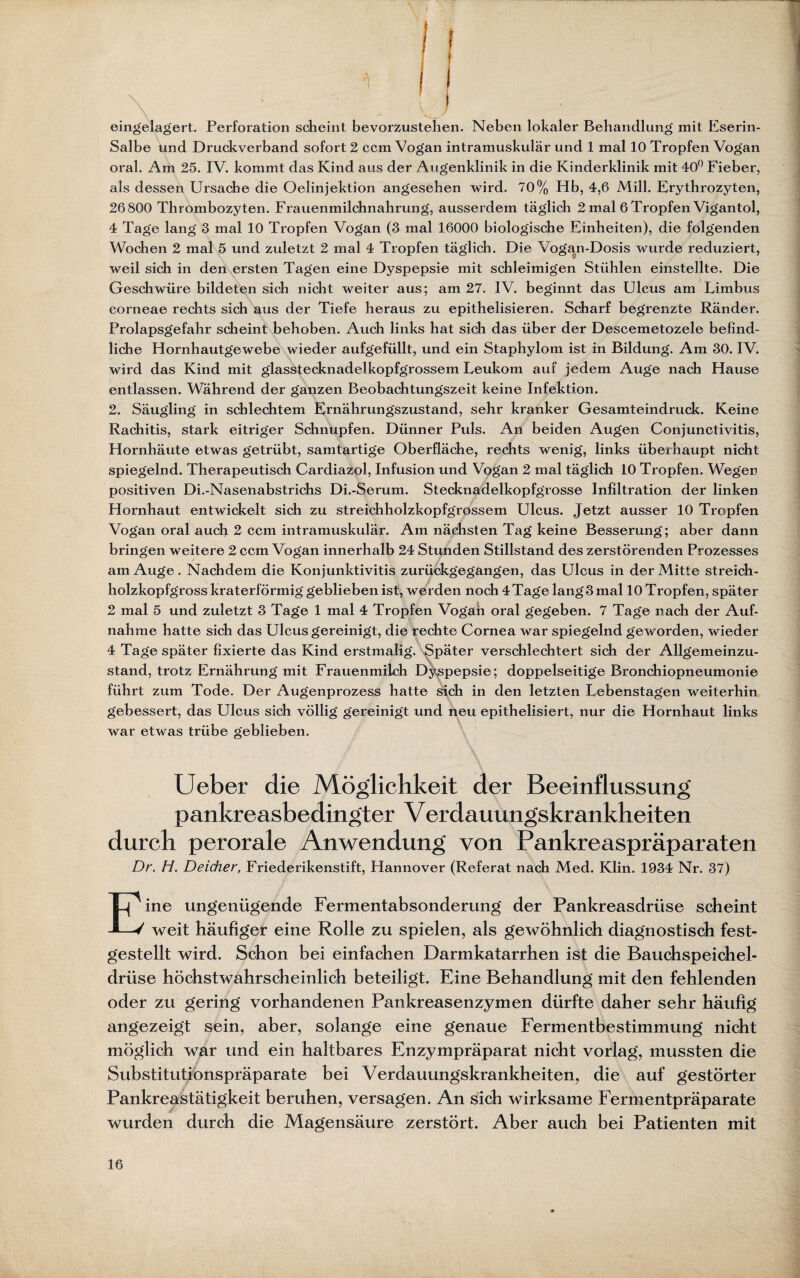 eingelagert. Perforation scheint bevorzustehen. Neben lokaler Behandlung mit Eserin- Salbe und Druckverband sofort 2 ccm Vogan intramuskulär und 1 mal 10 Tropfen Vogan oral. Am 25. IV. kommt das Kind aus der Augenklinik in die Kinderklinik mit 40° Fieber, als dessen Ursache die Oelinjektion angesehen wird. 70% Hb, 4,6 Mill. Erythrozyten, 26800 Thrombozyten. Frauenmilchnahrung, ausserdem täglich 2 mal 6 Tropfen Vigantol, 4 Tage lang 3 mal 10 Tropfen Vogan (3 mal 16000 biologische Einheiten), die folgenden Wochen 2 mal 5 und zuletzt 2 mal 4 Tropfen täglich. Die \ ogan-Dosis wurde reduziert, weil sich in den ersten Tagen eine Dyspepsie mit schleimigen Stühlen einstellte. Die Geschwüre bildeten sich nicht weiter aus; am 27. IV. beginnt das Ulcus am Limbus corneae rechts sich aus der Tiefe heraus zu epithelisieren. Scharf begrenzte Ränder. Prolapsgefahr scheint behoben. Auch links hat sich das über der Descemetozele befind¬ liche Hornhautgewebe wieder aufgefüllt, und ein Staphylom ist in Bildung. Am 30. IV. wird das Kind mit glasstecknadelkopfgrossem Leukom auf jedem Auge nach Hause entlassen. Während der ganzen Beobachtungszeit keine Infektion. 2. Säugling in schlechtem Ernährungszustand, sehr kranker Gesamteindruck. Keine Rachitis, stark eitriger Schnupfen. Dünner Puls. An beiden Augen Conjunctivitis, Hornhäute etwas getrübt, samtartige Oberfläche, rechts wenig, links überhaupt nicht spiegelnd. Therapeutisch Cardiazol, Infusion und Vogan 2 mal täglich 10 Tropfen. Wegen positiven Di.-Nasenabstrichs Di.-Serum. Stecknadelkopfgrosse Infiltration der linken Hornhaut entwickelt sich zu streichholzkopfgrossem Ulcus. Jetzt ausser 10 Tropfen Vogan oral auch 2 ccm intramuskulär. Am nächsten Tag keine Besserung; aber dann bringen weitere 2 ccm Vogan innerhalb 24 Stunden Stillstand des zerstörenden Prozesses am Auge. Nachdem die Konjunktivitis zurückgegangen, das Ulcus in der Mitte streich¬ holzkopfgrosskraterförmig geblieben ist, werden noch 4Tagelang3mal 10 Tropfen, später 2 mal 5 und zuletzt 3 Tage 1 mal 4 Tropfen Vogan oral gegeben. 7 Tage nach der Auf¬ nahme hatte sich das Ulcus gereinigt, die rechte Cornea war spiegelnd geworden, wieder 4 Tage später fixierte das Kind erstmalig. Später verschlechtert sich der Allgemeinzu¬ stand, trotz Ernährung mit Frauenmilch Dyspepsie; doppelseitige Bronchiopneumonie führt zum Tode. Der Augenprozess hatte sich in den letzten Lebenstagen weiterhin gebessert, das Ulcus sich völlig gereinigt und neu epithelisiert, nur die Hornhaut links war etwas trübe geblieben. Ueber die Möglichkeit der Beeinflussung pankreasbedingter Verdauungskrankheiten durch perorale Anwendung von Pankreaspräparaten Dr. H. Deicher, Friederikenstift, Hannover (Referat nach Med. Klin. 1934 Nr. 37) Eine ungenügende Fermentabsonderung der Pankreasdrüse scheint weit häufiger eine Rolle zu spielen, als gewöhnlich diagnostisch fest¬ gestellt wird. Schon bei einfachen Darmkatarrhen ist die Bauchspeichel¬ drüse höchstwahrscheinlich beteiligt. Eine Behandlung mit den fehlenden oder zu gering vorhandenen Pankreasenzymen dürfte daher sehr häufig angezeigt sein, aber, solange eine genaue Fermentbestimmung nicht möglich war und ein haltbares Enzympräparat nicht vorlag, mussten die Substitutiönspräparate bei Verdauungskrankheiten, die auf gestörter Pankreastätigkeit beruhen, versagen. An sich wirksame Fermentpräparate wurden durch die Magensäure zerstört. Aber auch bei Patienten mit