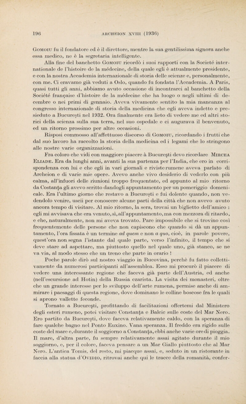 Gomoiu fu il fondatore ed è il direttore, mentre la sua gentilissima signora anche essa medico, ne è la segretaria intelligente. Alla fine del banchetto Gomoiu ricordò i suoi rapporti con la Societé inter- nationale de l’histoire de la médecine, della quale egli è attualmente presidente, e con la nostra Accademia internazionale di storia delle scienze e, personalmente, con me. Ci eravamo già veduti a Oslo, quando fu fondata l’Accademia. A Paris, quasi tutti gli anni, abbiamo avuto occasione di incontrarci al banchetto della Société frangaise d’histoire de la médecine che ha luogo o negli ultimi di de- cembre o nei primi di gennaio. Aveva vivamente sentito la mia mancanza al congresso internazionale di storia della medicina che egli aveva indetto e pre¬ sieduto a Bucure.^ti nel 1932. Ora finalmente era lieto di vedere me ed altri sto¬ rici della scienza sulla sua terra, nel suo ospedale e ci augurava il benvenuto, ed un ritorno prossimo per altre occasioni. Risposi commosso all’affettuoso discorso di Gomoiu, ricordando i frutti che dal suo lavoro ha raccolto la storia della medicina ed i legami che lo stringono alle nostre varie organizzazioni. Fra coloro che vidi con maggiore piacere à Bucure§ti devo ricordare Mircea Eliade. Era da lunghi anni, avanti la sua partenza per l’India, che ero in corri¬ spondenza con lui e che egli in vari giornali e riviste rumene aveva parlato di Archeion e di varie mie opere. Avevo anche vivo desiderio di vederlo con più calma, all’infuori delle riunioni troppo frequentate, ed appunto al mio ritorno da Costanza gli avevo scritto dandogli appuntamento per un pomeriggio domeni¬ cale. Era l’ultimo giorno che restavo a Bucure^ti e fui dolente quando, non ve¬ dendolo venire, uscii per conoscere alcune parti della città che non avevo avuto ancora tempo di visitare. Al mio ritorno, la sera, trovai un biglietto dell’amico : egli mi avvisava che era venuto,sì,all’appuntamento,ma con mezzora di ritardo, e che, naturalmente, non mi aveva trovato. Pare impossibile che si trovino così frequentemente delle persone che non capiscono che quando si dà un appun¬ tamento, l’ora fissata è un termine ad quem e non a quo, cioè, in parole povere, quest’ora non segna l’istante dal quale parte, verso l’infinito, il tempo che si deve stare ad aspettare, ma piuttosto quello nel quale uno, già stanco, se ne va via, al modo stesso che un treno che parte in orario ! Poche parole dirò sul nostro viaggio in Bucovina, perchè fu fatto colletti¬ vamente da numerosi participanti all’assemblea. Esso mi procurò il piacere di vedere una interessante regione che faceva già parte dell’Austria, ed anche (nell’escursione ad Hotin) della Russia czarista. La visita dei monasteri, oltre che un grande interesse per lo sviluppo dell’arte rumena, permise anche di am¬ mirare i paesaggi di questa regione, dove dominano le colline boscose fra le quali si aprono vailette feconde. Tornato a Bucure§ti, profittando di facilitazioni offertemi dal Ministero degli esteri rumeno, potei visitare Constala e Balcic sulle coste del Mar Nero. Ero partito da Bucure^ti, dove faceva relativamente caldo, con la speranza di fare qualche bagno nel Ponto Euxino. Vana speranza. Il freddo era rigido sulle coste del mare e, durante il soggiorno a Constala, ebbi anche varie ore di pioggia. Il mare, d’altra parte, fu sempre relativamente assai agitato durante il mio soggiorno, e, per il colore, faceva pensare a un Mar Giallo piuttosto che al Mar Nero. L’antica Tomis, del resto, mi piacque assai, e, seduto in un ristorante in faccia alla statua d’Ovidio, ritrovai anche qui le tracce della romanità, confer-
