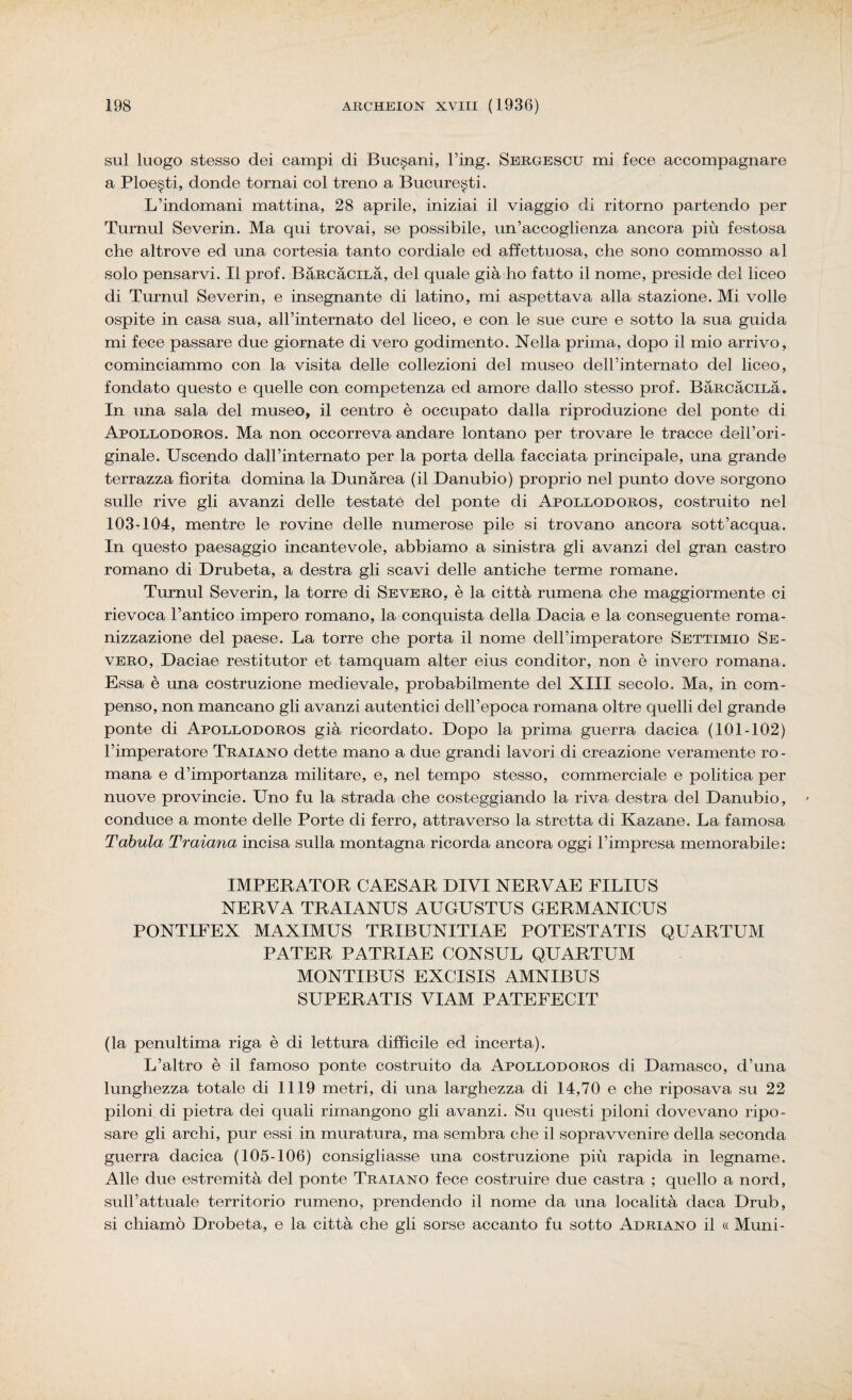 sul luogo stesso dei campi di Buc^ani, l’ing. Sergescu mi fece accompagnare a Ploe^ti, donde tomai col treno a Bucure^ti. L’indomani mattina, 28 aprile, iniziai il viaggio di ritorno partendo per Turnul Severin. Ma qui trovai, se possibile, un’accoglienza ancora più festosa che altrove ed una cortesia tanto cordiale ed affettuosa, che sono commosso al solo pensarvi. Il prof. BaRcàciLà, del quale già ho fatto il nome, preside del liceo di Turnul Severin, e insegnante di latino, mi aspettava alla stazione. Mi volle ospite in casa sua, all’internato del liceo, e con le sue cure e sotto la sua guida mi fece passare due giornate di vero godimento. Nella prima, dopo il mio arrivo, cominciammo con la visita delle collezioni del museo dell’internato del liceo, fondato questo e quelle con competenza ed amore dallo stesso prof. BaRcàciLà. In una sala del museo, il centro è occupato dalla riproduzione del ponte di Apollodoros. Ma non occorreva andare lontano per trovare le tracce dell’ori¬ ginale. Uscendo dall’internato per la porta della facciata principale, una grande terrazza fiorita domina la Dunàrea (il Danubio) proprio nel punto dove sorgono sulle rive gli avanzi delle testate del ponte di Apollodoros, costruito nel 103-104, mentre le rovine delle numerose pile si trovano ancora sott’acqua. In questo paesaggio incantevole, abbiamo a sinistra gli avanzi del gran castro romano di Drubeta, a destra gli scavi delle antiche terme romane. Turnul Severin, la torre di Severo, è la città rumena che maggiormente ci rievoca l’antico impero romano, la conquista della Dacia e la conseguente roma¬ nizzazione del paese. La torre che porta il nome dell’imperatore Settimio Se¬ vero, Daciae resti tutor et tamquam alter eius conditor, non è invero romana. Essa è una costruzione medievale, probabilmente del XIII secolo. Ma, in com¬ penso, non mancano gli avanzi autentici dell’epoca romana oltre quelli del grande ponte di Apollodoros già ricordato. Dopo la prima guerra dacica (101-102) l’imperatore Traiano dette mano a due grandi lavori di creazione veramente ro¬ mana e d’importanza militare, e, nel tempo stesso, commerciale e politica per nuove provincie. Uno fu la strada che costeggiando la riva destra del Danubio, conduce a monte delle Porte di ferro, attraverso la stretta di Kazane. La famosa Tabula Traiana incisa sulla montagna ricorda ancora oggi l’impresa memorabile: IMPERATOR CAESAR DIVI NERVAE FILIUS NERVA TRAIANUS AUGUSTUS GERMANICUS PONTIFEX MAXIMUS TRIBUNITIAE POTESTATIS QUARTUM PATER PATRIAE OONSUL QUARTUM MONTIBUS EXCISIS AMNIBUS SUPERATIS VIAM PATEFECIT (la penultima riga è di lettura difficile ed incerta). L’altro è il famoso ponte costruito da Apollodoros di Damasco, d’una lunghezza totale di 1119 metri, di una larghezza di 14,70 e che riposava su 22 piloni di pietra dei quali rimangono gli avanzi. Su questi piloni dovevano ripo¬ sare gli archi, pur essi in muratura, ma sembra che il sopravvenire della seconda guerra dacica (105-106) consigliasse una costruzione più rapida in legname. Alle due estremità del ponte Traiano fece costruire due castra ; quello a nord, sull’attuale territorio rumeno, prendendo il nome da una località daca Drub, si chiamò Drobeta, e la città che gli sorse accanto fu sotto Adriano il « Munì-