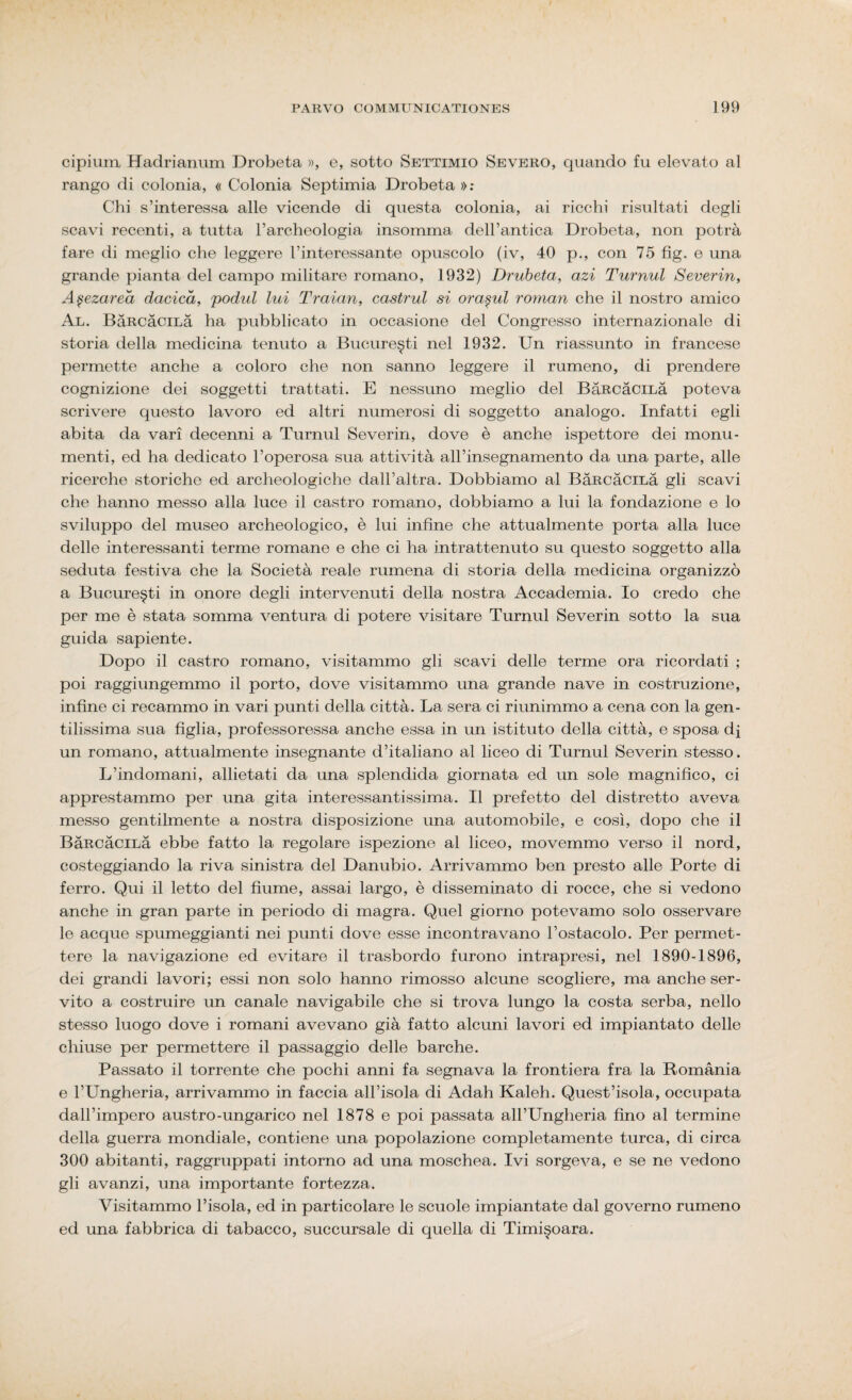 cipium Hadrianum Drobeta », e, sotto Settimio Severo, quando fu elevato al rango di colonia, « Colonia Septimia Drobeta »: Chi s’interessa alle vicende di questa colonia, ai ricchi risultati degli scavi recenti, a tutta l’archeologia insomma dell’antica Drobeta, non potrà fare di meglio che leggere l’interessante opuscolo (iv, 40 p., con 75 fig. e una grande pianta del campo militare romano, 1932) Drubeta, azi Turnul Severin, Apezareà dacicà, podul lui Traian, castrul si ora§ul roman che il nostro amico Al. BàRcàciLà ha pubblicato in occasione del Congresso internazionale di storia della medicina tenuto a Bucure§ti nel 1932. Un riassunto in francese permette anche a coloro che non sanno leggere il rumeno, di prendere cognizione dei soggetti trattati. E nessuno meglio del BàRcàciLà poteva scrivere questo lavoro ed altri numerosi di soggetto analogo. Infatti egli abita da vari decenni a Turnul Severin, dove è anche ispettore dei monu¬ menti, ed ha dedicato l’operosa sua attività all’insegnamento da una parte, alle ricerche storiche ed archeologiche dall’altra. Dobbiamo al BàRcàciLà gli scavi che hanno messo alla luce il castro romano, dobbiamo a lui la fondazione e lo sviluppo del museo archeologico, è lui infine che attualmente porta alla luce delle interessanti terme romane e che ci ha intrattenuto su questo soggetto alla seduta festiva che la Società reale rumena di storia della medicina organizzò a Bucure§ti in onore degli intervenuti della nostra Accademia. Io credo che per me è stata somma ventura di potere visitare Turnul Severin sotto la sua guida sapiente. Dopo il castro romano, visitammo gli scavi delle terme ora ricordati ; poi raggiungemmo il porto, dove visitammo una grande nave in costruzione, infine ci recammo in vari punti della città. La sera ci riunimmo a cena con la gen¬ tilissima sua figlia, professoressa anche essa in un istituto della città, e sposa dj un romano, attualmente insegnante d’italiano al liceo di Turnul Severin stesso. L’indomani, allietati da una splendida giornata ed un sole magnifico, ci apprestammo per una gita interessantissima. Il prefetto del distretto aveva messo gentilmente a nostra disposizione una automobile, e così, dopo che il BàRcàciLà ebbe fatto la regolare ispezione al liceo, movemmo verso il nord, costeggiando la riva sinistra; del Danubio. Arrivammo ben presto alle Porte di ferro. Qui il letto del fiume, assai largo, è disseminato di rocce, che si vedono anche in gran parte in periodo di magra. Quel giorno potevamo solo osservare le acque spumeggianti nei punti dove esse incontravano l’ostacolo. Per permet¬ tere la navigazione ed evitare il trasbordo furono intrapresi, nel 1890-1896, dei grandi lavori; essi non solo hanno rimosso alcune scogliere, ma anche ser¬ vito a costruire un canale navigabile che si trova lungo la costa serba, nello stesso luogo dove i romani avevano già fatto alcuni lavori ed impiantato delle chiuse per permettere il passaggio delle barche. Passato il torrente che pochi anni fa segnava la frontiera fra la Romania e l’Ungheria, arrivammo in faccia all’isola di Adah Kaleh. Quest’isola, occupata dall’impero austro-ungarico nel 1878 e poi passata all’Ungheria fino al termine della guerra mondiale, contiene una popolazione completamente turca, di circa 300 abitanti, raggruppati intorno ad una moschea. Ivi sorgeva, e se ne vedono gli avanzi, una importante fortezza. Visitammo l’isola, ed in particolare le scuole impiantate dal governo rumeno ed una fabbrica di tabacco, succursale di quella di Timis>oara.