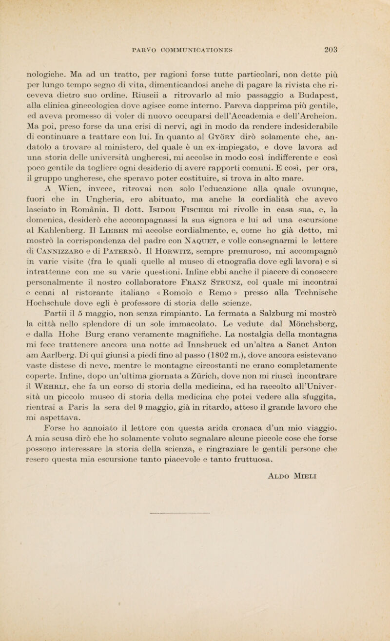 nologiche. Ma ad un tratto, per ragioni forse tutte particolari, non dette più per lungo tempo segno di vita, dimenticandosi anche di pagare la rivista che ri¬ ceveva dietro suo ordine. Riuscii a ritrovarlo al mio passaggio a Budapest, alla clinica ginecologica dove agisce come interno. Pareva dapprima più gentile, ed aveva promesso di voler di nuovo occuparsi dell’Accademia e dell’Archeion. Ma poi, preso forse da una crisi di nervi, agì in modo da rendere indesiderabile di continuare a trattare con lui. In quanto al Gyòry dirò solamente che, an¬ datolo a trovare al ministero, del quale è un ex-impiegato, e dove lavora ad una storia delle università ungheresi, mi accolse in modo così indifferente e così poco gentile da togliere ogni desiderio di avere rapporti comuni. E così, per ora, il gruppo ungherese, che speravo poter costituire, si trova in alto mare. A Wien, invece, ritrovai non solo l’educazione alla quale ovunque, fuori che in Ungheria, ero abituato, ma anche la cordialità che avevo lasciato in Romania. Il dott. Isidor Fischer mi rivolle in casa sua, e, la domenica, desiderò che accompagnassi la sua signora e lui ad una escursione al Kahlenberg. Il Lieben mi accolse cordialmente, e, come ho già detto, mi mostrò la corrispondenza del padre con Naquet, e volle consegnarmi le lettere di Cannizzaro e di Paterno. Il Horwitz, sempre premuroso, mi accompagnò in varie visite (fra le quali quelle al museo di etnografìa dove egli lavora) e si intrattenne con me su varie questioni. Infine ebbi anche il piacere di conoscere personalmente il nostro collaboratore Franz Strunz, col quale mi incontrai e cenai al ristorante italiano « Romolo e Remo » presso alla Technische Hochschule dove egli è professore di storia delle scienze. Partii il 5 maggio, non senza rimpianto. La fermata a Salzburg mi mostrò la città nello splendore di un sole immacolato. Le vedute dal Mònchsberg, e dalla Hohe Burg erano veramente magnifiche. La nostalgia della montagna mi fece trattenere ancora una notte ad Innsbruck ed un’altra a Sanct Anton am Aarlberg. Di qui giunsi a piedi fino al passo (1802 m.), dove ancora esistevano vaste distese di neve, mentre le montagne circostanti ne erano completamente coperte. Infine, dopo un’ultima giornata a Zùrich, dove non mi riuscì incontrare il Wehrli, che fa un corso di storia della medicina, ed ha raccolto all’Univer- sità un piccolo museo di storia della medicina che potei vedere alla sfuggita, rientrai a Paris la sera del 9 maggio, già in ritardo, atteso il grande lavoro che mi aspettava. Forse ho annoiato il lettore con questa arida cronaca d’un mio viaggio. A mia scusa dirò che ho solamente voluto segnalare alcune piccole cose che forse possono interessare la storia della scienza, e ringraziare le gentili persone che resero questa mia escursione tanto piacevole e tanto fruttuosa. Aldo Mieli
