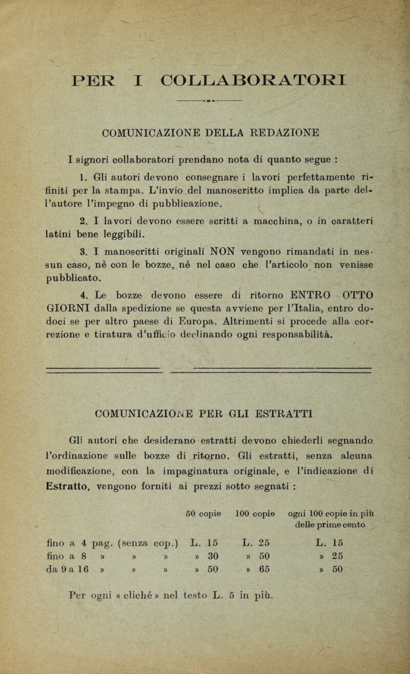 PER I COLLABORATORI COMUNICAZIONE DELLA REDAZIONE I signori collaboratori prendano nota di quanto segue : 1. Gli autori devono consegnare i lavori perfettamente ri¬ finiti per la stampa. L’invio del manoscritto implica da parte del¬ l’autore l’impegno di pubblicazione. 2. I lavori devono essere scritti a macchina, o in caratteri latini bene leggibili. 3. I manoscritti originali NON vengono rimandati in nes¬ sun caso, nè con le bozze, nè nel caso che l’articolo non venisse pubblicato. 4. Le bozze devono essere di ritorno ENTRO OTTO GIORNI dalla spedizione se questa avviene per l’Italia, entro do- doci se per altro paese di Europa. Altrimenti si procede alla cor¬ rezione e tiratura d’ufficio declinando ogni responsabilità. COMUNICAZIONE PER GLI ESTRATTI Gli autori che desiderano estratti devono chiederli segnando l’ordinazione sulle bozze di ritorno. Gli estratti, senza alcuna modificazione, con la impaginatura originale, e l’indicazione di Estratto, vengono forniti ai prezzi sotto segnati : 50 copie 100 copie ogni 100 copie in più delle prime cento fino a 4 pag. (senza cop.) L. 15 L. 25 L. 15 fino a 8 » » » » 30 » 50 » 25 da 9 a 16 » » )> » 50 » 65 » 50