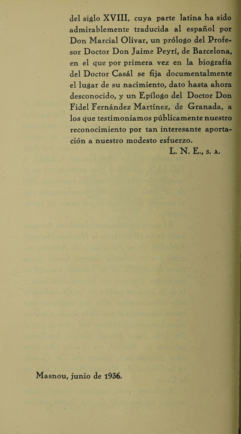 del siélo XVIII, cuya parte latina lia sido admirablemente traducida al español por D on Marcial Olivar, un próloéo del Profe¬ sor Doctor Don Jaime Peyrí, de Barcelona, en el c[ue por primera vez en la biografía del Doctor Casál se fija documentalmente el luéar de su nacimiento, dato basta abora desconocido, y un Epíloéo del Doctor Don Fidel Fernández Martínez, de Granada, a los cjue testimoniamos públicamente nuestro reconocimiento por tan interesante aporta¬ ción a nuestro modesto esfuerzo. F. E., s. a. Masnou, junio de l936.