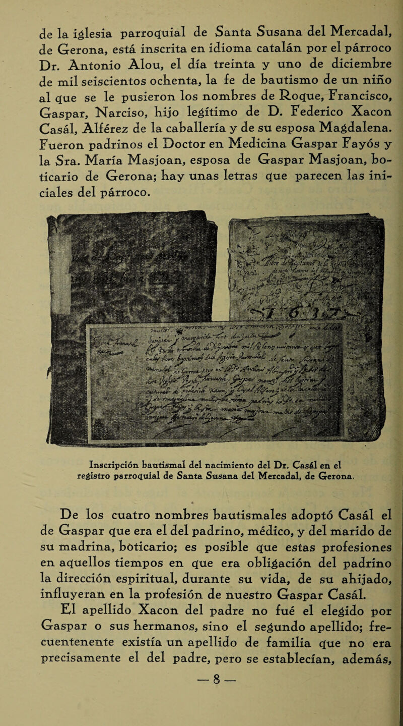 de la iglesia parroquial de Santa Susana del Mercadal, de Gerona, está inscrita en idioma catalán por el párroco Dr. Antonio Alou, el día treinta y uno de diciembre de mil seiscientos ochenta, la fe de bautismo de un niño al que se le pusieron los nombres de Roque, Francisco, Gaspar, Narciso, hijo legítimo de D. Federico Xacon Casál, Alférez de la caballería y de su esposa Magdalena. Fueron padrinos el Doctor en Medicina Gaspar Fayós y la Sra. María Masjoan, esposa de Gaspar Masjoan, bo¬ ticario de Gerona; hay unas letras que parecen las ini¬ ciales del párroco. Inscripción bautismal del nacimiento del Dr, Casál en el registro parroquial de Santa Susana del Mercadal, de Gerona, De los cuatro nombres bautismales adoptó Casál el de Gaspar que era el del padrino, médico, y del marido de su madrina, boticario; es posible que estas profesiones en aquellos tiempos en que era obligación del padrino la dirección espiritual, durante su vida, de su ahijado, influyeran en la profesión de nuestro Gaspar Casál. El apellido Xacon del padre no fué el elegido por Gaspar o sus hermanos, sino el segundo apellido; fre- cuentenente existía un apellido de familia que no era precisamente el del padre, pero se establecían, además, -8-