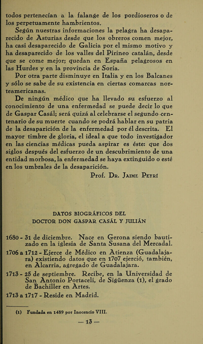 todos pertenecían a la falange de los pordioseros o de los perpetuamente hambrientos. Según nuestras informaciones la pelagra ba desapa¬ recido de Asturias desde que los obreros comen mejor, ba casi desaparecido de Galicia por el mismo motivo y ba desaparecido de los valles del Pirineo catalán, desde que se come mejor; quedan en España pelagrosos en las Hurdes y en la provincia de Soria. Por otra parte disminuye en Italia y en los Balcanes y sólo se sabe de su existencia en ciertas comarcas nor¬ teamericanas. De ningún médico que ba llevado su esfuerzo al conocimiento de una enfermedad se puede decir lo que de Gaspar Casál; será quizá al celebrarse el secundo cen¬ tenario de su muerte cuando se podrá bablar en su patria de la desaparición de la enfermedad por él descrita. El mayor timbre de gloria, el ideal a que todo investigador en las ciencias médicas pueda aspirar es éste: que dos siglos después del esfuerzo de un descubrimiento de una entidad morbosa, la enfermedad se baya extinguido o esté en los umbrales de la desaparición. Prof. Dr. Jaime Peyrí ni' - ../ DATOS BIOGRÁFICOS DEL DOCTOR DON GASPAR CASÁL Y JULIÁN l68o - 3l de diciembre. Nace en Gerona siendo bauti¬ zado en la iglesia de Santa Susana del Mercadal. 1706 a l7l2 - Ejerce de Médico en Atienza (Guadalaja- ra) existiendo datos que en l7o7 ejerció, también, en Alcarria, agregado de Guadalajara. l7l3- 25 de septiembre. Recibe, en la Universidad de San Antonio Portaceli, de Sigüenza (l), el grado de Bachiller en Artes. l7l3 a l7l7 - Reside en Madrid. (l) Fundada en 1489 por Inocencio VIII.