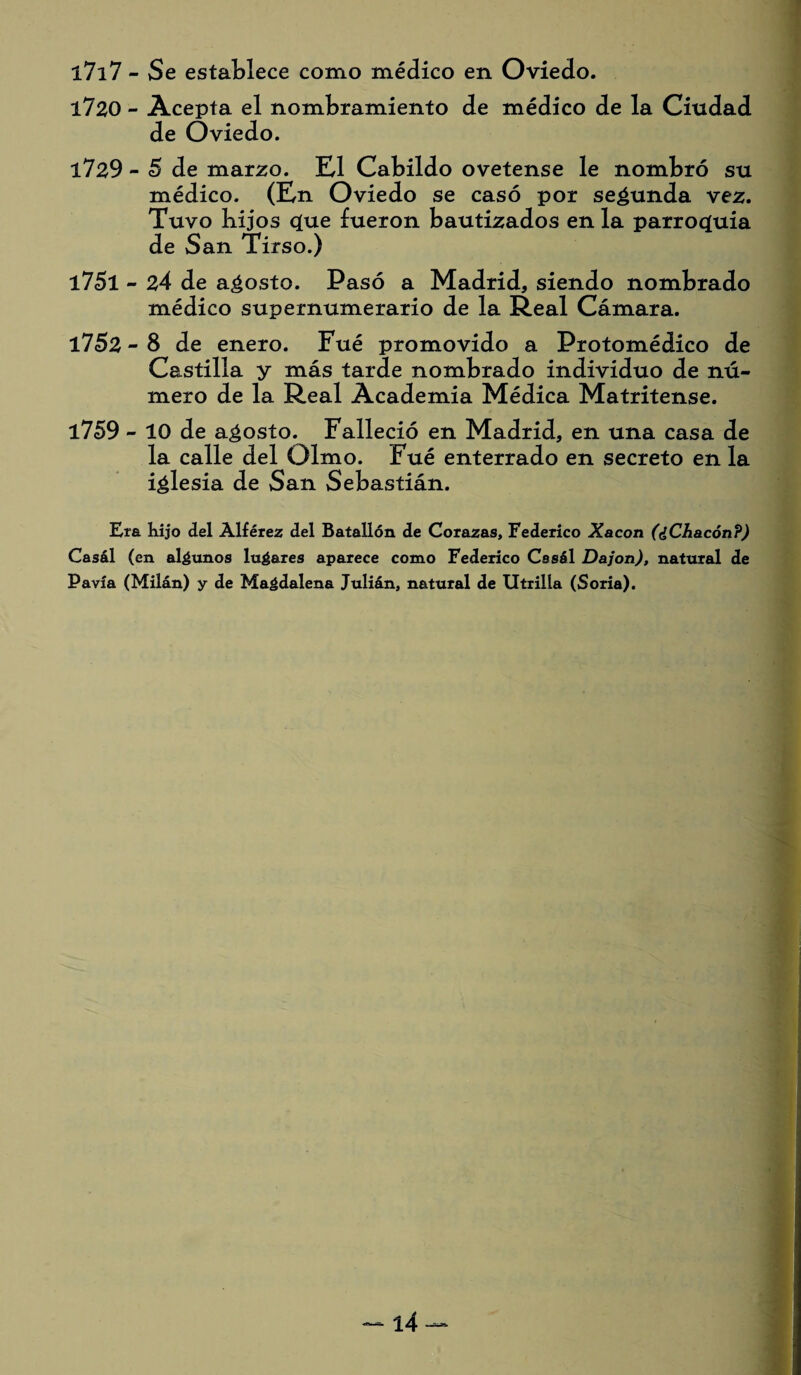 l7i7 - Se establece como médico en Oviedo. 1720 - Acepta el nombramiento de médico de la Ciudad de Oviedo. 1729 - 5 de marzo. El Cabildo ovetense le nombró su médico. (En Oviedo se casó por secunda vez. Tuvo Lijos cjue fueron bautizados en la parroquia de San Tirso.) 1751 - 24 de agosto. Pasó a Madrid, siendo nombrado médico supernumerario de la Real Cámara. 1752 - 8 de enero. Fué promovido a Protomédico de Castilla y más tarde nombrado individuo de nú¬ mero de la Real Academia Médica Matritense. 1759 - 10 de agosto. Falleció en Madrid, en una casa de la calle del Olmo. Fué enterrado en secreto en la iglesia de San Sebastián. Era kijo del Alférez del Batallón de Corazas, Federico Xacon (¿Chacón?) Ca3ál (en algunos lugares aparece como Federico Cssál Dajon), natural de Pavía (Milán) y de Magdalena Julián, natural de Utrilla (Soria).