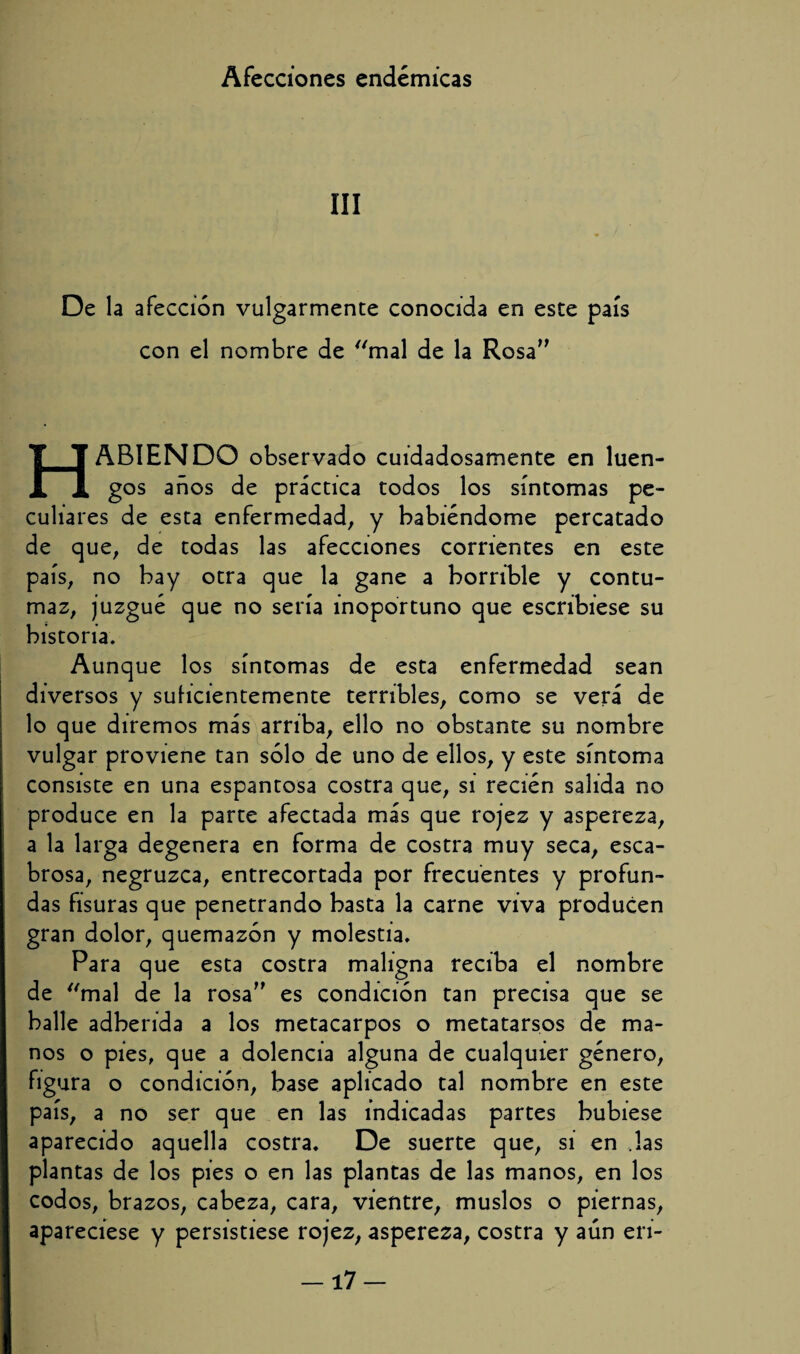 III De la afección vulgarmente conocida en este país con el nombre de mal de la Rosa” HABIENDO observado cuidadosamente en luen¬ gos años de práctica todos los síntomas pe¬ culiares de esta enfermedad, y habiéndome percatado de que, de todas las afecciones corrientes en este país, no hay otra que la gane a horrible y contu¬ maz, juzgué que no sería inoportuno que escribiese su historia. Aunque los síntomas de esta enfermedad sean diversos y suficientemente terribles, como se verá de lo que diremos más arriba, ello no obstante su nombre vulgar proviene tan sólo de uno de ellos, y este síntoma consiste en una espantosa costra que, si recién salida no produce en la parte afectada más que rojez y aspereza, a la larga degenera en forma de costra muy seca, esca¬ brosa, negruzca, entrecortada por frecuentes y profun¬ das fisuras que penetrando basta la carne viva producen gran dolor, quemazón y molestia. Para que esta costra maligna reciba el nombre de mal de la rosa” es condición tan precisa que se halle adherida a los metacarpos o metatarsos de ma¬ nos o pies, que a dolencia alguna de cualquier género, figura o condición, base aplicado tal nombre en este país, a no ser que en las indicadas partes hubiese aparecido aquella costra. De suerte que, si en Jas plantas de los pies o en las plantas de las manos, en los codos, brazos, cabeza, cara, vientre, muslos o piernas, apareciese y persistiese rojez, aspereza, costra y aún eri- —17