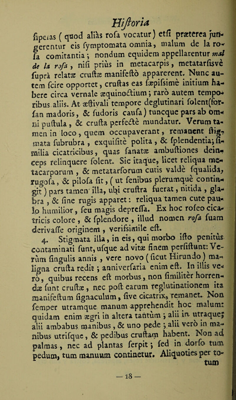 fipeias ( quod alias rofa vocatur) etíi praterea juri- gerentur eis fymptomata omnia, malum de la ro< fa comitantia *, nondum equidem appellarentur mal de la rofa , nifi priús in metacarpis, metatarfisvé fuprá relata cruftae manifeftó apparerenc. Nunc au- tern fcire opportet , crudas eas fopifsimé mitium ha- berc circa veníale sequinodinm; raro autem tempos rlbus aliiso Ai ceftivati tcmpore deglutinari folent(for- fon madoris, & fudoris caufa) tuncque pars ab óm-i m puftula , & cruda pcrfedé mundatur. Verum ta- men in loco , que tu occupavcrant , remaoent ftig-? mata fubrubra , exquifité polita , & íplendentiajíi^ ©ilia cicatricibus, quas íanatse ambuftiones deitv. ceps rd i n que re íblent© Sic itaque, licet reiiqua nae* tacarporum , & metatarforucn cutis valde íqualida, rugofa, & pilofa fit, ( ut fenibus pierumque contia* gh } pars tameiv illa, ul^i cruftra fuerat, nítida , gla¬ bra | & fine rugís apparet: reliqua tamen cute pau*. lo humilior, feo magis depreda. Ex hoc rofeocica* tricis colore , & fplendore , iilud nomen rofa íuam derivaíle originen! , verifsiiTiile eft. 4. Stigmata illa, in eis, qui morbo ido penitu* contaminad funt,ufque ad vitas finen! petfiftunt: Ve¬ nina fingulis annis, veré novo (ficut Hirundo) ügaa cruda redic *, anniverfaria enim eft- In illis ve* tof quibus recens eft motbus , non fimiliter horren¬ da íunt crudas, nec pofteacum reglutin&tionem ¡ta mamfeftum fignaculuni, íive, cics.trix, remanct. Non femper utramque manum apprchendit hoc malumt quídam enim xgri in altera tañtum alii in utraquej alti ambabus manibus, & uno pede e, alü vero in ma- nibus utrifquc, & pe dibus cruftam habent» Non ad palmas , nec ad plantas ferpit \ íed in dorio tuna peduoii tum maniium continetur» Aliquoties per to* tutn —18 —