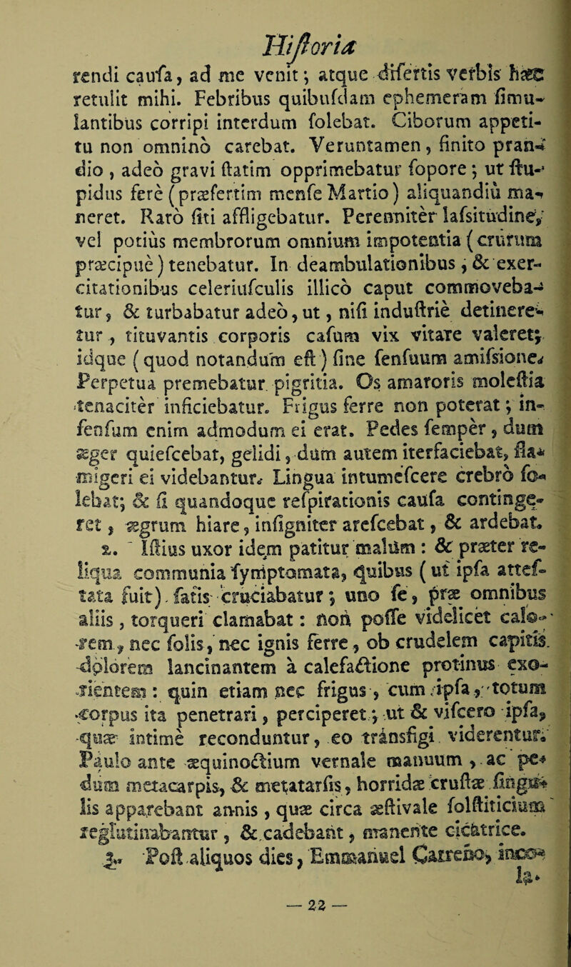 rendí caufa, ad me venir, atque dxfertis %*efbi$ haKr retuüt mihi. Febribus quibufdam ephemeram fimu- íantibus corripi interdum folebat. Ciborum appeti- tu non omninb carchar. Veruntamen 5 finito pran-í dio , adeo gravi ftatim opprimebatur íopore ; ut ftu«> pidas feré (praefertim menfeMartio) aliquandiü ma^ neret. Raro íiti affligebatur. Peresanitér lafsitudiney ve! potius membrorum omnium impotentia (crurum precipité) tenebatur. In deambulationibus , & exer- citationibus celeriufculis Illicó caput commoveba- tur, & turbabatur adeo,ut, nííi induftrié detinere^ tur, tituvantis corporis cafum vix vitare vakretj idqoe (quod notandum eft) fine fenfuum amifsione¿ Perpetua premebatur pigritia. Os amarons moledla •tenacitér inficiebatur. Frigus ferre non poterat;'ín-. fe o fu m cnim admodum ei era t. Pedes fempér, duoi *^ger quiefcebat, gelidi, dum autem itesfacieb&t, fia* ■iBigeri ei videbantun* Lingua intutnefeere crebro fo* lebat; 6c íi quandoque refpirationts caufa continge- ret, %grum hiare, iníigniter arefcebat, & ardebat» %. ' Ifiius uxor ídem patitur 'malútn : & pr^ter re« !iqua communia fyiriptamata, quibus (ut ipía, attef- tata fuit).fafis; emeiabatur; uno fe, frac ómnibus aiíis ? terqueo' clamabat: ñon poffe viddicét caí©**' nec folis, nec ignis ierre , ob crudelem capiris, •dplórétn landoantem a calefaftione protinus ex©- slmiemi: quin etiam nec frigus, cuín-ipfa , rotuna •Corpus ita penetran, perciperet y ut & vifce.ro ipfa? •quar intimé reconduntur, eo tránsfigi. viderentuiv Paulo ante ^quinoctium vernale manuum > ac diim metacarpos, & metatarfis, hórridas cruflae fingré* lis apparebant annis, qu^ circa seftivale folftiticium legíutinabantur , & cadebañt, maneóte cicatrice. Poft aliquos dies, Emmañuel Caireba» hmm b>