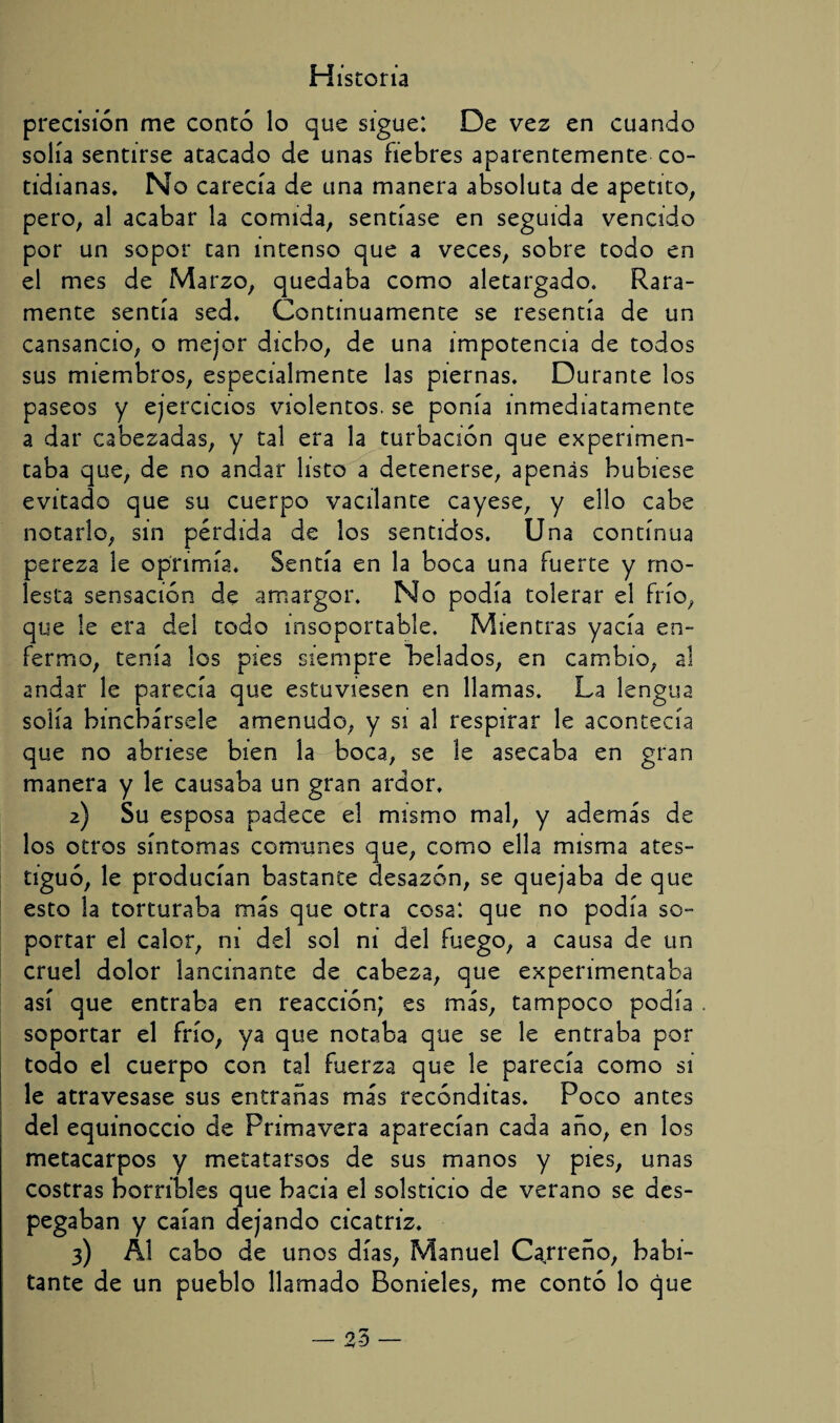 H istoría precisión me contó lo que sigue: De vez en cuando solía sentirse atacado de unas fiebres aparentemente co¬ tidianas, No carecía de una manera absoluta de apetito, pero, al acabar la comida, sentíase en seguida vencido por un sopor tan intenso que a veces, sobre todo en el mes de Marzo, quedaba como aletargado. Rara¬ mente sentía sed. Continuamente se resentía de un cansancio, o mejor dicho, de una impotencia de todos sus miembros, especialmente las piernas. Durante los paseos y ejercicios violentos, se ponía inmediatamente a dar cabezadas, y tal era la turbación que experimen¬ taba que, de no andar listo a detenerse, apenas hubiese evitado que su cuerpo vacilante cayese, y ello cabe notarlo, sin pérdida de los sentidos. Una continua pereza le oprimía. Sentía en la boca una fuerte y mo¬ lesta sensación de amargor. No podía tolerar el frío, que le era del todo insoportable. Mientras yacía en¬ fermo, tenía los pies siempre helados, en cambio, al andar le parecía que estuviesen en llamas. La lengua solía hinchársele amenudo, y si al respirar le acontecía que no abriese bien la boca, se le asecaba en gran manera y le causaba un gran ardor, 2) Su esposa padece el mismo mal, y además de los otros síntomas comunes que, como ella misma ates¬ tiguó, le producían bastante desazón, se quejaba de que esto la torturaba más que otra cosa: que no podía so¬ portar el calor, ni del sol ni del fuego, a causa de un cruel dolor lancinante de cabeza, que experimentaba así que entraba en reacción; es más, tampoco podía soportar el frío, ya que notaba que se le entraba por todo el cuerpo con tal fuerza que le parecía como sí le atravesase sus entrañas más recónditas. Poco antes del equinoccio de Primavera aparecían cada año, en los metacarpos y metatarsos de sus manos y pies, unas costras horribles que bacía el solsticio de verano se des¬ pegaban y caían dejando cicatriz, 3) Al cabo de unos días, Manuel Cajreño, habi¬ tante de un pueblo llamado Bonieles, me contó lo que