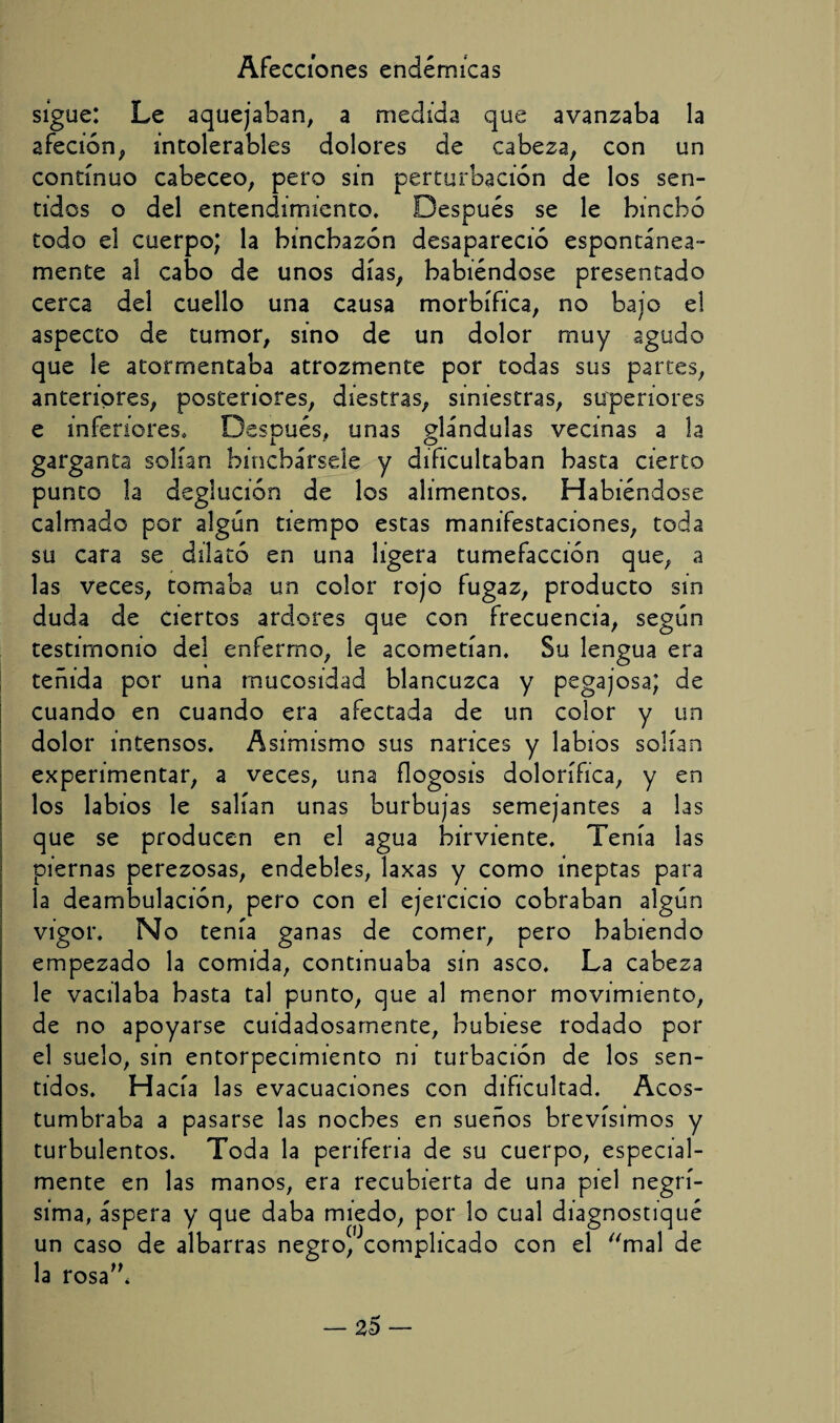 sigue: Le aquejaban, a medida que avanzaba la afeción, intolerables dolores de cabeza, con un continuo cabeceo, pero sin perturbación de los sen¬ tidos o del entendimiento. Después se le hinchó todo el cuerpo; la hinchazón desapareció espontánea¬ mente al cabo de unos días, habiéndose presentado cerca del cuello una causa morbífica, no bajo el aspecto de tumor, sino de un dolor muy agudo que le atormentaba atrozmente por todas sus partes, anteriores, posteriores, diestras, siniestras, superiores e inferiores. Después, unas glándulas vecinas a la garganta solían hinchársele y dificultaban basta cierto punto la deglución de los alimentos. Habiéndose calmado por algún tiempo estas manifestaciones, toda su cara se dilató en una ligera tumefacción que, a las veces, tomaba un color rojo fugaz, producto sin duda de ciertos ardores que con frecuencia, según testimonio del enfermo, le acometían. Su lengua era teñida por una mucosidad blancuzca y pegajosa; de cuando en cuando era afectada de un color y un dolor intensos. Asimismo sus narices y labios solían experimentar, a veces, una flogosis dolorífica, y en los labios le salían unas burbujas semejantes a las que se producen en el agua birviente. Tenía las piernas perezosas, endebles, laxas y como ineptas para la deambulación, pero con el ejercicio cobraban algún vigor. No tenía ganas de comer, pero habiendo empezado la comida, continuaba sin asco. La cabeza le vacilaba basta tal punto, que al menor movimiento, de no apoyarse cuidadosamente, hubiese rodado por el suelo, sin entorpecimiento ni turbación de los sen¬ tid os. H acia las evacuaciones con dificultad. Acos¬ tumbraba a pasarse las noches en sueños brevísimos y turbulentos. Toda la periferia de su cuerpo, especial¬ mente en las manos, era recubierta de una piel negrí¬ sima, áspera y que daba miedo, por lo cual diagnostiqué un caso de albarras negro^complicado con el mal de la rosa”*