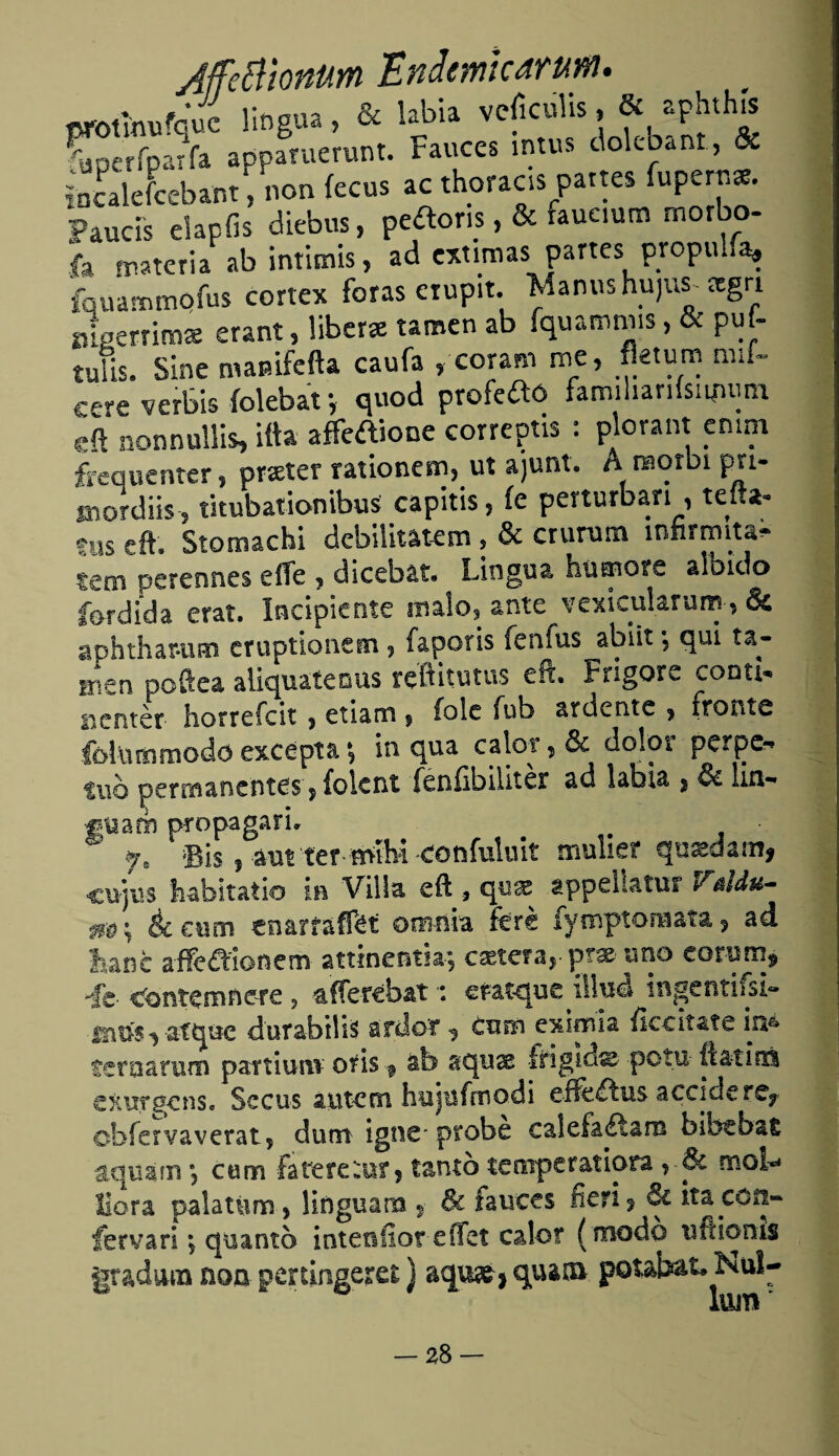 JffcBionum Endemtcarum. ttfothufque lingua, & labia veficolis, & aphthis Sperfparfa apparuerunt. Fauces intus dolebant, & íncalefcebant, non fecus acthoraas partes óperas. Faucis eiapíis diebus, pe^oris, & faueium morbo- la materia ab intitnis, ad estimas partes propul.a» fquammofus cortex foras erupit. Manushujus-rcgn ¿gerrima erant, libera tamen ab fquammis, & puf- tuiis. Sine mamfefta caufa , coram me, fktum mif- cere verbis íolebat v quod profeaó famihanísitpum eft nonnullis, itta affeaione correptis : plorant cmm ¿equenter, prseter rationem, ut ajunt. A raorbi pri- tnordiis , titubationibus capitis, íe perturban , tefta- eus eft. Stomachi debilitatem, & crurura inhrmita- tem perennes eíTe , dicebat. Lingua humóte albido fordída erat. Incipiente malo, ante vexicularum, & aphthar-um eruptionem, faporis fenfus abiit, qui ra¬ lben poftea aliquatenus reftitutus eft. Frigore conu- nentér horrefcit, etiam , folc fufa a ni en te , fronte fokimmodoexcepta•, in qua calor, & dolor perpe- %wo permanentes, folent féníibiliter ad labia , & lux- «uam propagari. ' ®is, aut ter míM ¿onfuluit mulier qnxdam, cujus habitatio in Villa eft , qua: appeUatur /ttldu- m; & eum enarraffet onrnia feré fymptomata, ad tañe afleftionena attinentia-? castefa^-uno eororn^ íc- Conté mn ere , ’&ííercb&t: cfatcjuc illud ingentiisi- durabilb ardo'f ^ cnm eximia ficeitate feroarum partiuni otfis f ab aouae frigld» potu fi&tisxi exurgense Secos autetn hujnfnnodi eflfeítus acciderey obfervaverat, duro igne* probe calefaélam bíbtoat aquam) curo fa te re tu? ? tanto temperar iota , & mo!> llora palatúm, finguarn 5 & fauces fien? & itaco¿i- fervari; epianto intefsíioreffet calor (modo uftionís gradara non pertingeret) aqu^j quaca pot.abat. Nul- lum*