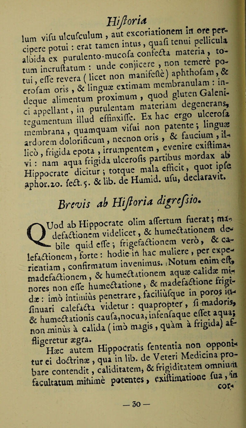 ■f i/xiTz-nlnm aut excoriationem irt ere per» . búa ex puralento-mucof» confefta maten. , <0- tum incruflatum : undc conjicae , non ic^re^ rui eñe revera (licet non manifefte) aphtholam, «£ erofam cris, & lingo* «timam deaue alimentum proximum , qu 8 depcnerans - annellaot, in purulentam roatenam degenerans, appeuant, y •llrí, « uaC ergo ulcero fa, tegumentum íllud effinxiüe. _ = .. membrana, quamquam vifui non p«e »{ ° iU ardorem doiorificum , necnon ons , & . lico , frígida epota , írrumpentem , evcni vi: nam aqua frígida ulcerofis partibw tnordax ab Hippocrate dicitur i totque mala efficit, q _ P aphor.zo. íeft.$. &l«b. de Honud. ufu, declarav , Brevis ab Hijlorid digrefsio. QUod ab Hippocrate olim aíTertum fuerat, m * defadionem videlicet, & humedationem de- - bile quid cite •, frigefaftionem vero, & car kfaaionem, forte : hodio in hac muUere , per eXpe- rientiam , confirmatum invemmus. .Notum eíutn eft» madcfaaionem, & humeaationem ñores non eífe humeaatione^ & madetaaione t | dx: ímb intiinius penetrare, faediufque ^ poro.wP ílnuari calefaaa videtur: quapropter, Wdory & humeaatioms caula,nocua, mfenfaq £ non minus a calida (imo tnagis , quatn a frígida) at- ñlgU™atóem Hippocratis fententia non oppont® tur ei doarTnx , qua in lib. de Veteri Median, pro¬ bare contendit, ^aliditatem* & Wgldftawm o^,u* focultatummitúmé potentes, exiftuuatiooe
