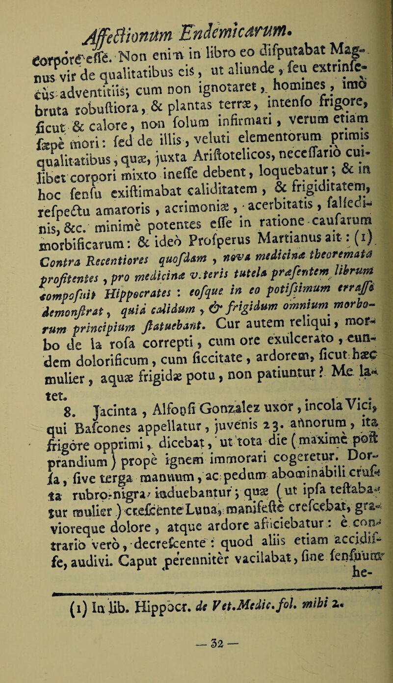 JffeBiomm Endemtcdrum. toroóreetñ. Non enitv in libro eo difputabat Mag¬ nos vir de qualitatibus cis, ut abunde, feu extrmfc- cws adventitiis-, eum non ignotarethommes , irao bruta robuftiora, & plantas terrae» mtenío frigore» ficut & calore, non íolum infirman , verum etiam 'fepé morí: ítá de filis, veluti elementorum pnmis qualitatibus, quas, juxta Ariftotelicos, neceflario cui- libcr corpori mixto ineffe debent, loquebatur; & m hoc fenfu exiftimabat caliditatem , & fngiditatem, refpedu amaroris , acrimonia:acerbitatis, falíedi- nis, &c. minimé potentes effe m ratione caufaruna morbíficarum: & ideo Profperus Martianusait: (i). Contra Resintieres quofd&m , nava mediana tbeoremata profít entes, pro medicina v.teris tutelaprafentemkbrum tompofuit Hipócrates : eofque in eo potifstmum errajje demonftrat, quid calidum , & frigidum omnium morbo- ra» principium Jlatuebant. Cur autem reliqui, mor¬ bo de la roía correpti, cum ore exulcérate , can¬ dan dolorificum, cum ficcitate, ardorem, ficut: hsc mulier, aquae írigidse pota, non patiuntur ? Me. la** t€t« 8. Jacinta , Alfoofi González uxor, íncola Vid» qui Balcones appellatur, juvénis 23. aftnorum , ita frisóre opptimidicebat, ut tota díe ( míximc poli prandium } propé ignem immorari cogeretur. Dor- ia 5 íive terga manvaim * ac pedtim abotrunábtU crui^ la rubro-nigra/ iaduebantur yqu# (ut ipfa teftabaf lur muíkr ) cruentecreícebat, gra* vioreque dolore } atque ardore arnclebatur - trarib veró? *decre£cente : quod aliis etiam accidil- fe, audivL Capul perenniter vacilabat> fine fen^ucor (1) Inlib. Hippbcr. de Vet.Medie, fol. mihi 2. — 52 —