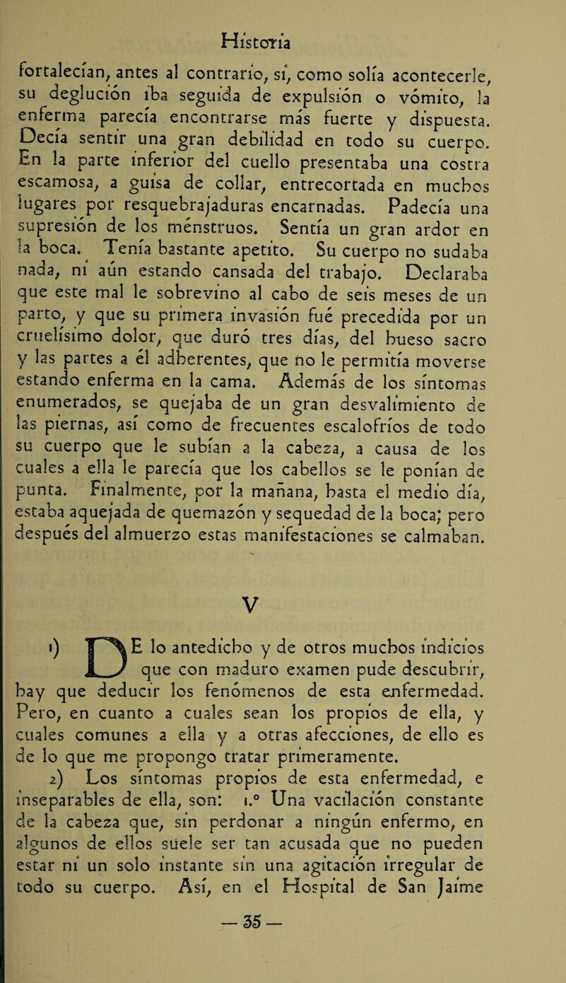 Fortalecían, antes al contrano, si, como solía acontecerle, su deglución iba seguida de expulsión o vómito, la enferma parecía encontrarse más fuerte y dispuesta. Decía sentir una gran debilidad en todo su cuerpo. En la parte inferior del cuello presentaba una costra escamosa, a guisa de collar, entrecortada en muchos lugares por resquebrajaduras encarnadas. Padecía una supresión de los menstruos. Sentía un gran ardor en la boca. Tenía bastante apetito. Su cuerpo no sudaba nada, ni aún estando cansada del trabajo. Declaraba que este mal le sobrevino al cabo de seis meses de un parto, y que su primera invasión fue precedida por un cruelísimo dolor, que duró tres días, del hueso sacro y las partes a éí adberentes, que ño le permitía moverse estando enferma en la cama. Además de los síntomas enumerados, se quejaba de un gran desvalimiento de las piernas, así como de frecuentes escalofríos de todo su cuerpo que le subían a la cabeza, a causa de los cuales a ella le parecía que los cabellos se le ponían de punta. Finalmente, por la mañana, basta el medio día, estaba aquejada de quemazón y sequedad de la boca; pero después del almuerzo estas manifestaciones se calmaban. V 1) T^\E lo antedicho y de otros muchos indicios 1. J que con maduro examen pude descubrir, hay que deducir los fenómenos de esta enfermedad. Pero, en cuanto a cuales sean los propios de ella, y cuales comunes a ella y a otras afecciones, de ello es de lo que me propongo tratar primeramente. 2) Los síntomas propios de esta enfermedad, e inseparables de ella, son: ¡.° Una vacilación constante de la cabeza que, sin perdonar a ningún enfermo, en algunos de ellos suele ser tan acusada que no pueden estar ni un solo instante sin una agitación irregular de todo su cuerpo. Así, en el Hospital de San Jaime