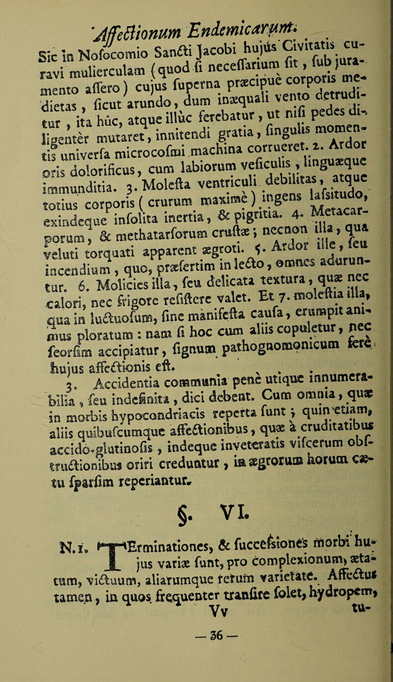 ;MeBionum Endemicamnt. _ Sic in Nofocomio Sanfti Jacobi hujús Civiutis cu- nvi mulierculam (q»od f, neccflitium & - fcbiut^ m-nto adero) cuius fupcrna prxcipue corporis me dinas ficut arundo, dum inxqualt vento detrudi- tt ita húc, atque illk ferebatur, ut mfi pedes di- [¡'¿me, inni.endi grada, taguta tis univerfa microcofiui machina corrueret. 2. Ardor oris dolorificus, curo labiorum veficubs, Unguxque immunditia. 3. Moleña ventncuh..debilitas,, atque totius corporis ( crurutn n>«@e) mgens Ufa»1 , exindeque infolita inertia, «cpag'ma. porum ¡ & methatarforum crnftx ¡ necnon ^ V* veluti torquati apparent xgroti. í* A.dor me» incendium , quo, prxíertim inle&o, omnes a^urun- tur. 60 Molicies illa, feu deücata textura, qg n« r-alori, nec frisóte retiñere valet. Et 7. ^oleftia día, qua ¿ luftuoL, fine mánifefta caufa, emmpit am- mus ploratum : nam fi hoc cum alus copuletur, pee feoríim accipiatur, fignutn, pathogaomomcum tere, hu’ms aífeftionis eft. 3. Accidentia commanla pene utique ínnumera- bílk »feu indefinita » dici debent. Cuna omina, qu« in morbis hypocoadriacis repetía funt j quin'etiam» aliis quibufeumque áftaiooibus, qn» a cruditatibu* accicLglatinofis, indeque invetcratis vifcerum obf- truftionibus oriri creduntur, iaxgrorum horutn cae- tu fparfins reperiantur. §. VI. I N.í. ^T*Erminationes, & fucccfsiones rtiorbi hu» I jus vari# funt? pro complexionum* seta» tmm* viítuum, aliatumque retum varietáte. Affeétu* lamen ? in quos frequenter txanüre fokt, hydropcm> yv tu* — 36--