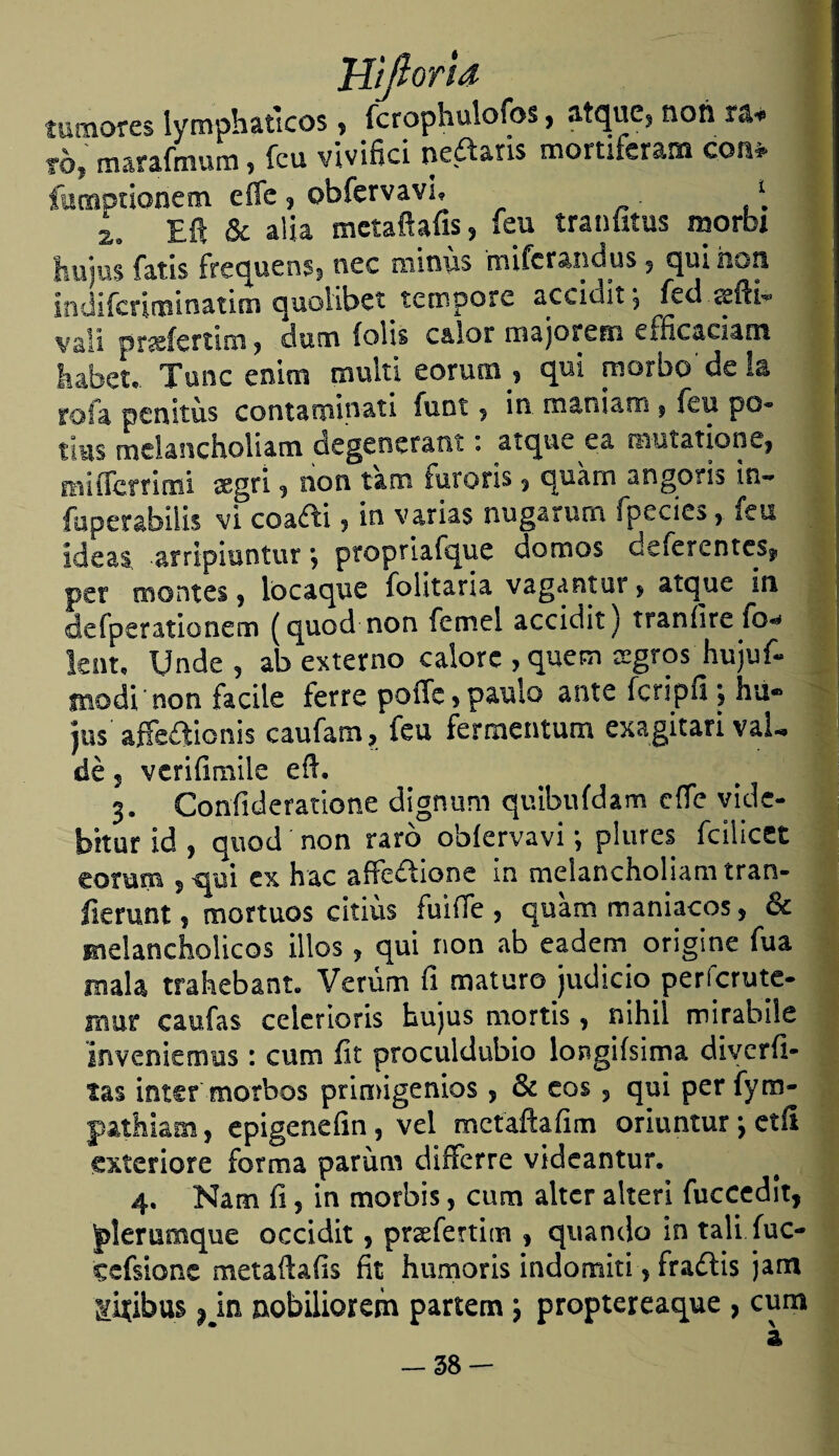 Jiijloria tumores iymphaticos ? fcrophulofos, ^tque^ non 1 fój marafmum * feu vivinci ncdtaris mortiferana con#' fumptíonem eífe ? obfervavi, \ L Eft & alia mctaftaíis* feu tranfítus morbi hujus fatis frequen$5 nec minüs mifcrandus , quinen, indifcrinainatim quolibet tempere accidit \ fed «bíK« valí pnefertím ? duna íolis calor roajoretn efficaciam liafaet,. Tune enim multi eorum , qui n-iorbo'dela fofa penitus contaminati funt ? in. maniam 9 feu po- tius mclancholiam degeneratit: arque ea m-utatione9 miflerrimi segrí 9 non tam iutoris 9 quarn angoris in~ fuperabiiis vi coafti , in varias nugarurn ípecíes, feu ideal -arripiuntur 9 propriafque domos deferentes^ per montes 9 lo caque folitaria vagantur > atque in defperationem (qued non femel accidit) traníire fo* Jcnt, Unde 9 ab externo calore , quem cegros hujuf- inodi'non facile ierre poífe* paulo ante fcripfi 9 ha® Jus aíFe&icnis caufam, feu fermentum exagitari val- dé ? verifimile eft. 3. Confideratione dignum quibufdam cífe vide- bkur id y quod non raro obíervavi; piares fcilicet eorum 9qui ex hac affedtione in mclancholiam tran- fíerunt f mortuos citiús fuiíTe 9 quam maniacos ? & Eielancholicos illos 9 qui non ab eadem origine fuá mala trahebant. Verúm fi maturo judicio perferute- muf caufas ceierioris hujus mortis 9 nihil mirabile inveniemus: cum íit proculdubio longiísima di ver fi¬ tas inter morbos primigenios 5 & eos, qui perfym- pathiam, epigeneíin 5 vel metaftafim oriuntur j etíl exteriore forma parüm differre videantur. 4. Nam fi ? in morbis, cum alter alteri fuccedit, plerumque occidit 5 prcefertim * quando in tali fuc- cefsione metañafis fit humoris indomiti * fradtis jam giíibus | in nobiliorem partem 5 proptereaque 9 cum