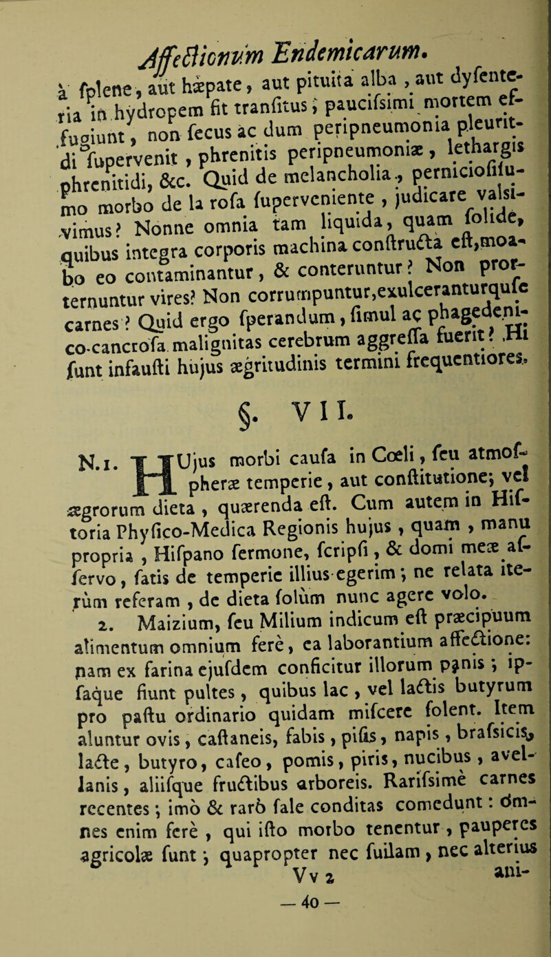 JjfeBiomm Endemicarum. V fplene, aut hspate, aut pituita alba , aut dyfente- ria^n hydropem fit tranfitus > paucifsimi mortem ef- fuaiunty, non fecus ác dum peripneumoma p.leunt- dilupervenit , phrcnitis peripneumoma , lctharg» phrenitidi, &c. Quid de melancholia, permaofiJu¬ mo morbo de la rofa {upervenicnte , ,udicare valsi- ,vimus? Nonne omnia tana liquida, quam iohde, quibus integra corporis machina confinada cft,moa- bo eo contaminantur, & conteruntur ? Non pror- ternuntur vires? Non corrumpuntur.cxulcewnturqulc carnes ? Quid ergo fperandum, funul ac phagfd«m- co cancrofa malignitas cerebrum aggreffa fuerit . ,Hi funt infaufti hujus sgritudinis termini frequentiore». §. VIL N.i* T TUjus morbi caufa in Cceli, feu atmoí- ÍA phers temperie, aut conftitutione-, ve! sgrorum dieta , qusrenda eft. Cum autem in Hif- toria Phyfico-Medica Regionis hujus, quam , manu propria , Hifpano fermone, fcripfi , & domi mes af- fervo, fatis de temperie illius egerim; ne relata ne¬ rum referam , de dieta íolum nunc agerc volo. 2. Maizium, feu Milium indicum eft prscipuum alimentum omnium feré, ca laborantium afledione. pam ex fariña ejufdem conficitur illorum pjms *, ip- faque fiunt pultes, quibus lac , vel laétis butyrum pro paftu ordinario quídam mifeere folent. Item aluntur ovis, caftaneis, fabis, pilas, napis, brafsici^, íade, butyro, cafeo, pomis, piris, nucibus , avel- lanis, aliifque frudibus arboreis. Rarifsimé carnes recentes •, imo & raró fale conditas comedunt. dm- pes enim feré , qui ifto morbo tenentur , pauperes agricols funt; quapropter nec fuilam , nec alterius Vv a