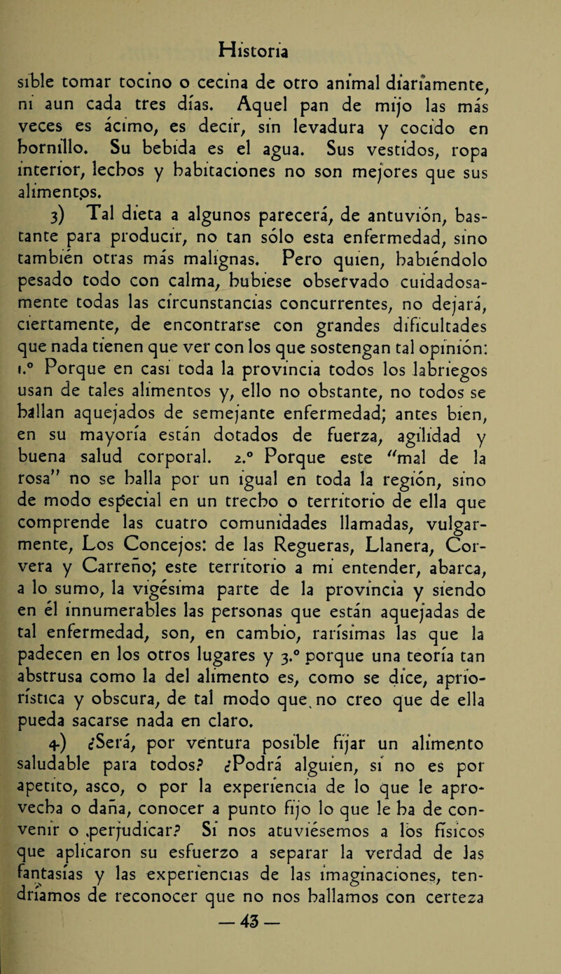 sible tomar tocino o cecina de otro animal diariamente, ni aun cada tres días. Aquel pan de mijo las más veces es ácimo, es decir, sin levadura y cocido en hornillo. Su bebida es el agua. Sus vestidos, ropa interior, lechos y habitaciones no son mejores que sus alimentps. 3) Tal dieta a algunos parecerá, de antuvión, bas¬ tante para producir, no tan sólo esta enfermedad, sino también otras más malignas. Pero quien, habiéndolo pesado todo con calma, hubiese observado cuidadosa¬ mente todas las circunstancias concurrentes, no dejará, ciertamente, de encontrarse con grandes dificultades que nada tienen que ver con los que sostengan tal opinión: i.° Porque en casi toda la provincia todos los labriegos usan de tales alimentos y, ello no obstante, no todos se hallan aquejados de semejante enfermedad; antes bien, en su mayoría están dotados de fuerza, agilidad y buena salud corporal. 2.0 Porque este mal de la rosa” no se halla por un igual en toda la región, sino de modo especial en un trecho o territorio de ella que comprende las cuatro comunidades llamadas, vulgar¬ mente, Los Concejos: de las Regueras, Llanera, Cor- vera y Carreño; este territorio a mi entender, abarca, a lo sumo, la vigésima parte de la provincia y siendo en él innumerables las personas que están aquejadas de tal enfermedad, son, en cambio, rarísimas las que la padecen en los otros lugares y 3.0 porque una teoría tan abstrusa como la del alimento es, como se dice, aprío- rística y obscura, de tal modo que^ no creo que de ella pueda sacarse nada en claro. 4-) ¿Será, por ventura posible fijar un alimento saludable para todos? ¿Podrá alguien, si no es por apetito, asco, o por la experiencia de lo que le apro¬ vecha o daña, conocer a punto fijo lo que le ha de con¬ venir o .perjudicar? Sí nos atuviésemos a lós físicos que aplicaron su esfuerzo a separar la verdad de las fantasías y las experiencias de las imaginaciones, ten¬ dríamos de reconocer que no nos hallamos con certeza -43-