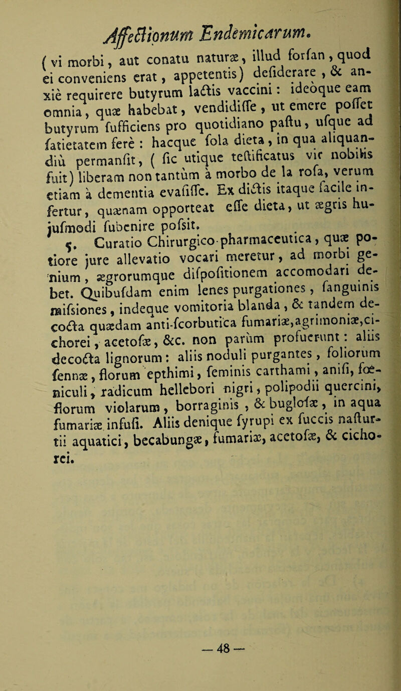 Affeflionunt Endmkarum. ( vi morbi, aut conatu naturas, illud forían , quod ei conveniens erat, appetentis) defiderare , & an- xié requirere butyrum ladis vaccini: ideoque eatn omnia, qus habebat, vendidiffe , ut entere poíTet butyrum fufficiens pro quotidiano paftu, uíque ad íatietatcm fcré : hacque fola dieta, in qua aliquan- diu permaníit, ( fie utique teftificatus vif nobiVis fuit) liberam non tantum a morbo de la rola, verum etiam a dementia evafiíTc. Ex diais itaque facile in- fertur, quamam opporteat efie dieta, ut sgns u- iufmodi fubenire pofsit» Curatio Chirurgico pharmaceimca, quae po- tlore jure allevatio vocari metetur , ad morbi ge- siium , segrorumque difpofitionem accomodari de¬ ber. Quibufdam enim lenes purgationes, fanguinis mifsiones, indeque vomitoria blanda , & tándem de¬ cora quídam anti-fcorbutica fumariae,agrimonia?,ci- ehorei, acetofe, &c. non parían profuerunt. alus decofta lignomm : aliis noduli purgantes, folioriim fennas , florum epthimi , feminis carthami, anifi, icé- bícuü y radicum hellebori nigri * polipodii quercini, fiorum violarum , borraginis ? & bugloíae, in aqua fhmarise infufi. Aliis deniqxie fyrupi ex fuccis ñauar- tii aquatici, becabungae, fumarias, acetofe, oc cieno- rcie -48-