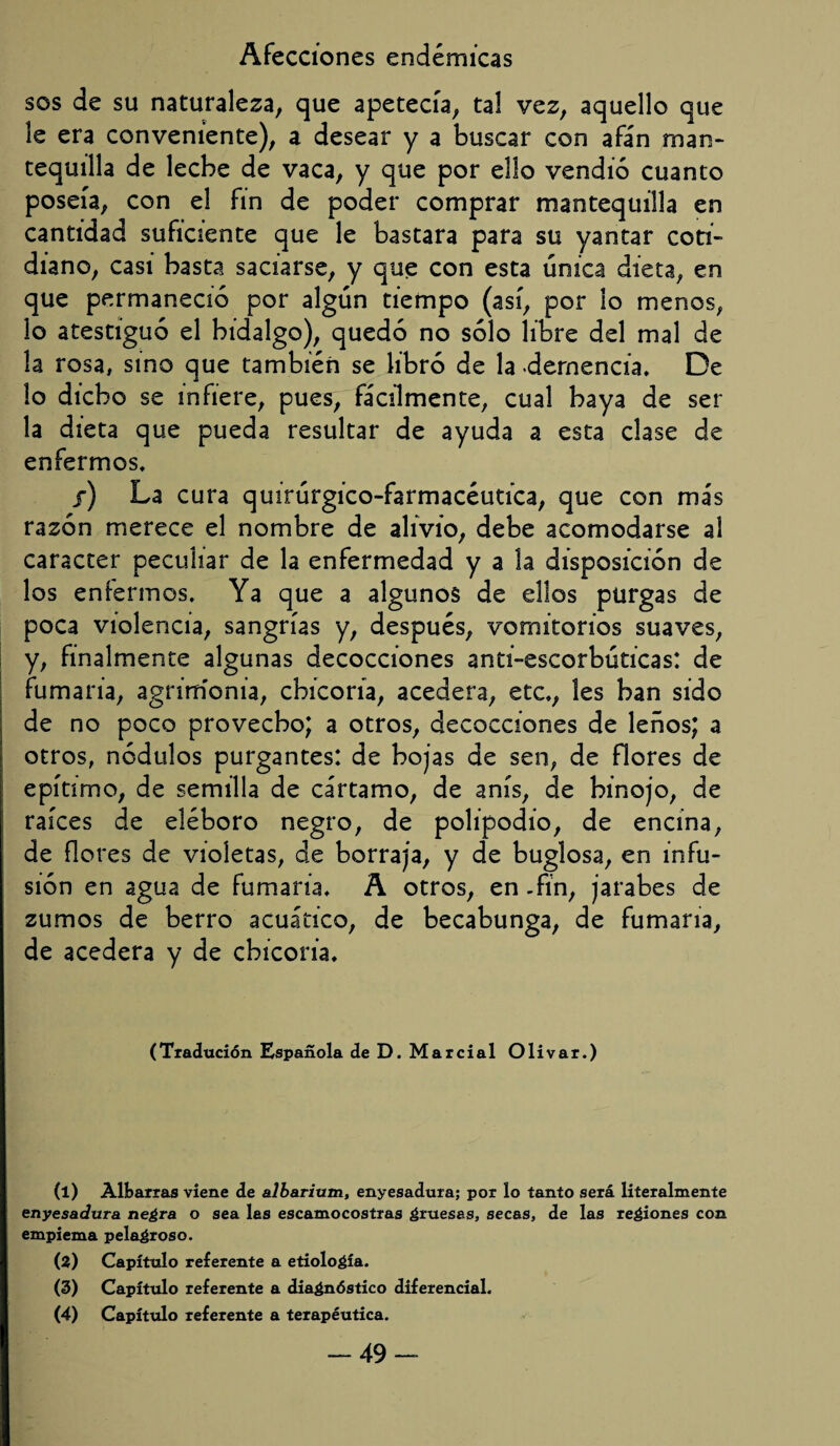 sos de su naturaleza, que apetecía, tal vez, aquello que le era conveniente), a desear y a buscar con afán man- tequilla de leche de vaca, y que por ello vendió cuanto poseía, con el fin de poder comprar mantequilla en cantidad suficiente que le bastara para su yantar coti¬ diano, casi basta saciarse, y que con esta única dieta, en que permaneció por algún tiempo (así, por lo menos, lo atestiguó el hidalgo), quedó no sólo libre del mal de la rosa, sino que también se libró de la demencia. De lo dicho se infiere, pues, fácilmente, cual haya de ser la dieta que pueda resultar de ayuda a esta clase de enfermos. /) La cura quirúrgico-farmacéutica, que con más razón merece el nombre de alivio, debe acomodarse al carácter peculiar de la enfermedad y a la disposición de los enfermos. Ya que a algunos de ellos purgas de poca violencia, sangrías y, después, vomitorios suaves, y, finalmente algunas decocciones anti-escorbúticas: de fumaria, agrimonia, chicoria, acedera, etc., les han sido de no poco provecho; a otros, decocciones de leños; a otros, nodulos purgantes: de hojas de sen, de flores de epítimo, de semilla de cártamo, de anís, de hinojo, de raíces de eléboro negro, de polipodio, de encina, de flores de violetas, de borraja, y de buglosa, en infu¬ sión en agua de fumaria. A otros, en -fin, jarabes de zumos de berro acuático, de becabunga, de fumaria, de acedera y de chicoria. (Tradución Española de D. Marcial Olivar.) (1) Albarras viene de albarivtm, enyesadura; por lo tanto será literalmente enyesadura negra o sea las escamocostras gruesas, secas, de las regiones con empiema pelagroso. (2) Capítulo referente a etiología. (3) Capítulo referente a diagnóstico diferencial. (4) Capítulo referente a terapéutica. -49-