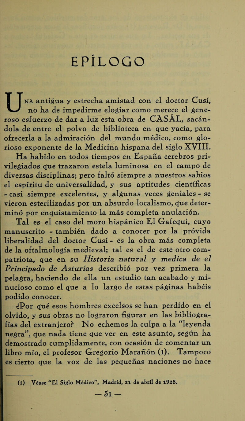 EPÍLOGO Una anticua y estrecha amistad con el doctor Cusí, no ha de impedirme elogiar como merece el gene- roso esfuerzo de dar a luz esta ohra de CASAL, sacán¬ dola de entre el polvo de biblioteca en q[ue yacía, para ofrecerla a la admiración del mundo médico, como glo¬ rioso exponente de la Medicina hispana del siglo XVIII. Ha habido en todos tiempos en España cerebros pri¬ vilegiados <que trazaron estela luminosa en el campo de diversas disciplinas; pero faltó siempre a nuestros sabios el espíritu de universalidad, y sus aptitudes científicas - casi siempre excelentes, y algunas veces tendales - se vieron esterilizadas por un absurdo localismo, cjue deter¬ minó por enquistamiento la más completa anulación. Tal es el caso del moro hispánico El Gafeíjui, cuyo manuscrito - también dado a conocer por la próvida liberalidad del doctor Cusí - es la obra más completa de la oftalmología medieval; tal es el de este otro com¬ patriota, úue en su Historia natural y medica de el Principado de Asturias describió por vez primera la pelagra, haciendo de ella un estudio tan acabado y mi¬ nucioso como el ue a lo largo de estas páginas habéis podido conocer. ¿Por c[ué esos hombres excelsos se han perdido en el olvido, y sus obras no lograron figurar en las bibliogra¬ fías del extranjero? No echemos la culpa a la “leyenda negra”, que nada tiene <que ver en este asunto, según ha demostrado cumplidamente, con ocasión de comentar un libro mío, el profesor Gregorio Marañón (l). Tampoco es cierto q[ue la voz de las pequeñas naciones no hace (l) Véase “£1 Siálo Médico”, Madrid, 21 de abril de 1928.