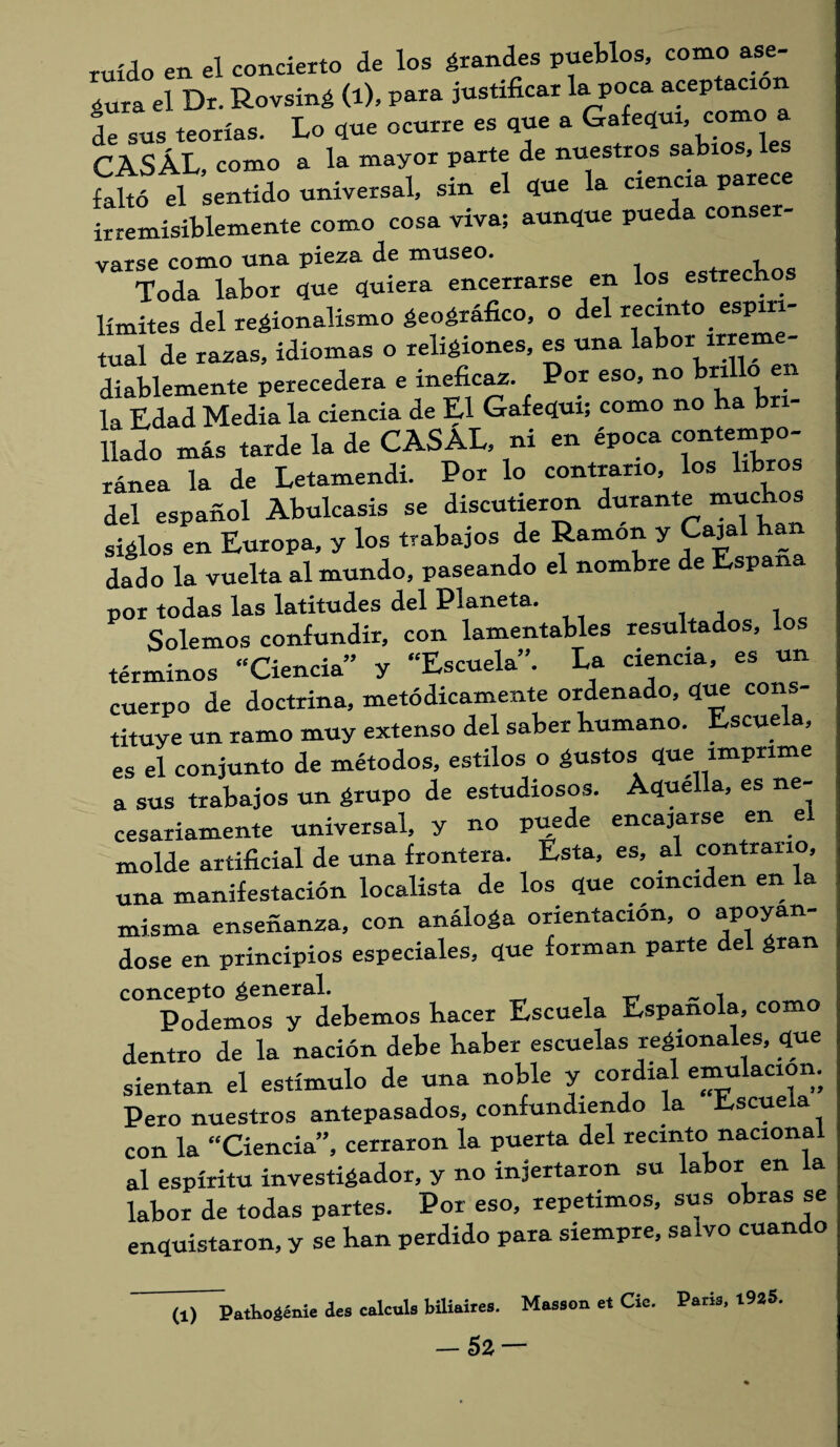 ruido en el concierto de los grandes pueblos, como ase¬ gura el Dr. Rovsing (l), para justificar la poca aceptación de sus teorías. Lo que ocurre es que a Gafequt, como a CASAL, como a la mayor parte de nuestros sabios, les falto el sentido universal, sin el que la ciencia parece irremisiblemente como cosa viva; aunque pueda conser varse como una pieza de museo. t Toda labor que quiera encerrarse en los estrechos límites del regionalismo geográfico, o del recinto espiri¬ tual de razas, idiomas o religiones, es una labor irrem - diablemente perecedera e ineficaz. Por eso, no brillo en la Edad Media la ciencia de El Gafequi; como no ba bri¬ llado más tarde la de CASAL, ni en época contempo¬ ránea la de Letamendi. Por lo contrario, los libros del español Abulcasis se discutieron durante muchos siglos en Europa, y los trabajos de Ramón y Cajal ha dado la vuelta al mundo, paseando el nombre de Espan por todas las latitudes del Planeta. Solemos confundir, con lamentables resultados, ios términos “Ciencia” y “Escuela”. La ciencia, es un cuerpo de doctrina, metódicamente ordenado, que cons¬ tituye un ramo muy extenso del saber humano. Escuela, es el conjunto de métodos, estilos o gustos que imprime a sus trabajos un grupo de estudiosos. Aquella, es ne¬ cesariamente universal, y no puede encajarse en e molde artificial de una frontera. Esta, es, al contrario, una manifestación localista de los que coinciden en la misma enseñanza, con análoga orientación, o apoyán¬ dose en principios especiales, que forman parte del gran concepto general. , Podemos y debemos hacer Escuela Española, com dentro de la nación debe haber escuelas regionales, que sientan el estímulo de una noble y cordial emulación. Pero nuestros antepasados, confundiendo la Escuela con la “Ciencia”, cerraron la puerta del recinto naciona al espíritu investigador, y no injertaron su labor en la labor de todas partes. Por eso, repetimos, sus obras se enquistaron, y se han perdido para siempre, salvo cuando (1) PatKoáénie des calcula biliaiies. Masaon et Cío. Paria, 1925.