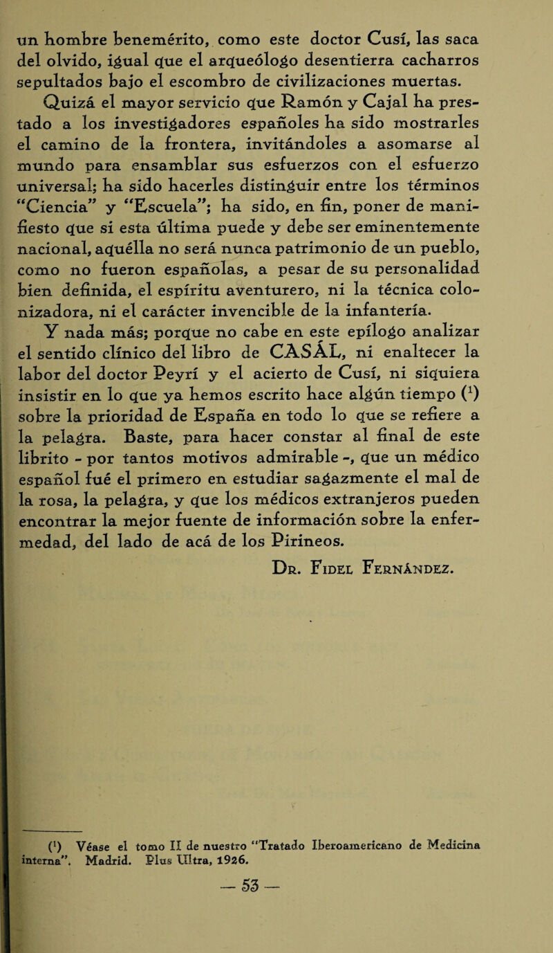 un hombre benemérito, como este doctor Cusí, las saca del olvido, igual que el arqueólogo desentierra cacharros sepultados bajo el escombro de civilizaciones muertas. Quizá el mayor servicio que Ramón y Cajal ba pres¬ tado a los investigadores españoles ba sido mostrarles el camino de la frontera, invitándoles a asomarse al mundo para ensamblar sus esfuerzos con el esfuerzo universal; ba sido hacerles distinguir entre los términos “Ciencia” y “Escuela”; ba sido, en fin, poner de mani¬ fiesto que si esta última puede y debe ser eminentemente nacional, aquélla no será nunca patrimonio de un pueblo, como no fueron españolas, a pesar de su personalidad bien definida, el espíritu aventurero, ni la técnica colo¬ nizadora, ni el carácter invencible de la infantería. Y nada más; porque no cabe en este epílogo analizar el sentido clínico del libro de CASAL, ni enaltecer la labor del doctor Peyrí y el acierto de Cusí, ni siquiera insistir en lo que ya hemos escrito hace algún tiempo O sobre la prioridad de España en todo lo que se refiere a la pelagra. Baste, para hacer constar al final de este librito - por tantos motivos admirable -, que un médico español fué el primero en estudiar sagazmente el mal de la rosa, la pelagra, y que los médicos extranjeros pueden encontrar la mejor fuente de información sobre la enfer¬ medad, del lado de acá de los Pirineos. Dr. Fidel Fernández. O interna'’. Véase el tomo II de nuestro “Tratado Iberoamericano de Medicina Madrid. Plus Ultra, 1926.