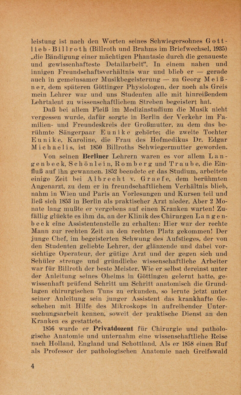 leistung ist nach den Worten seines Schwiegersohnes Gott- lieb-Billroth (Billroth und Brahms im Briefwechsel, 1935) „die Bändigung einer mächtigen Phantasie durch die genaueste und gewissenhafteste Detailarbeit“. In einem nahen und innigen Freundschaftsverhältnis war und blieb er — gerade auch in gemeinsamer Musikbegeisterung — zu Georg Meiß¬ ner, dem späteren Göttinger Physiologen, der noch als Greis mein Lehrer war und uns Studenten alle mit hinreißendem Lehrtalent zu wissenschaftlichem Streben begeistert hat. Daß bei allem Fleiß im Medizinstudium die Musik nicht vergessen wurde, dafür sorgte in Berlin der Verkehr im Fa¬ milien- und Freundeskreis der Großmutter, zu dem das be¬ rühmte Sängerpaar Eunike gehörte; die zweite Tochter Eunike, Karoline, die Frau des Hofmedikus Dr. Edgar Michaelis, ist 1850 Billroths Schwiegermutter geworden. Von seinen Berliner Lehrern waren es vor allem Lan- genbeck, Schönlein, Romberg und Traube, die Ein¬ fluß auf ihn gewannen. 1852 beendete er das Studium, arbeitete einige Zeit bei Alb recht v. Graefe, dem berühmten Augenarzt, zu dem er in freundschaftlichem Verhältnis blieb, nahm in Wien und Paris an Vorlesungen und Kursen teil und ließ sich 1853 in Berlin als praktischer Arzt nieder. Aber 2 Mo¬ nate lang mußte er vergebens auf einen Kranken warten! Zu¬ fällig glückte es ihm da, an der Klinik des Chirurgen Langen- beck eine Assistentenstelle zu erhalten: Hier war der rechte Mann zur rechten Zeit an den rechten Platz gekommen! Der junge Chef, im begeisterten Schwung des Aufstieges, der von den Studenten geliebte Lehrer, der glänzende und dabei vor¬ sichtige Operateur, der gütige Arzt und der gegen sich und Schüler strenge und gründliche wissenschaftliche Arbeiter war für Billroth der beste Meister. Wie er selbst dereinst unter der Anleitung seines Oheims in Göttingen gelernt hatte, ge¬ wissenhaft prüfend Schritt um Schritt anatomisch die Grund¬ lagen chirurgischen Tuns zu erkunden, so lernte jetzt unter seiner Anleitung sein junger Assistent das krankhafte Ge¬ schehen mit Hilfe des Mikroskops in aufreibender Unter¬ suchungsarbeit kennen, soweit der praktische Dienst an den Kranken es gestattete. 1856 wurde er Privatdozent für Chirurgie und patholo¬ gische Anatomie und unternahm eine wissenschaftliche Reise nach Holland, England und Schottland. Als er 1858 einen Ruf als Professor der pathologischen Anatomie nach Greifswald