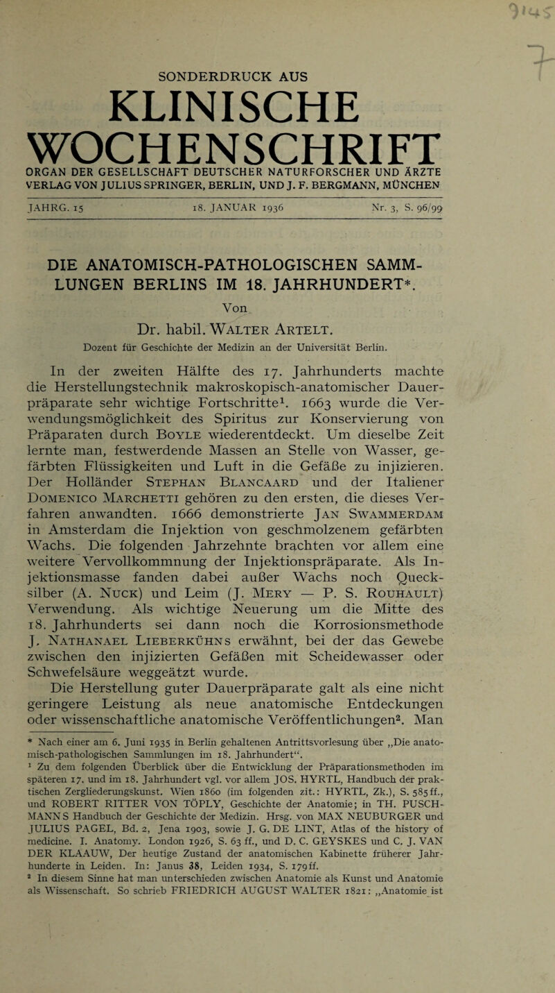SONDERDRUCK AUS KLINISCHE WOCHENSCHRIFT ORGAN DER GESELLSCHAFT DEUTSCHER NATURFORSCHER UND ÄRZTE VERLAG VON JULIUS SPRINGER, BERLIN, UND J. F. BERGMANN, MÜNCHEN JAHRG. 15 18. JANUAR 1936 Nr. 3, S. 96/99 DIE ANATOMISCH-PATHOLOGISCHEN SAMM¬ LUNGEN BERLINS IM 18. JAHRHUNDERT*. Von Dr. habil. Walter Artelt. Dozent für Geschichte der Medizin an der Universität Berlin. In der zweiten Hälfte des 17. Jahrhunderts machte die Herstellungstechnik makroskopisch-anatomischer Dauer¬ präparate sehr wichtige Fortschritte* 1. 1663 wurde die Ver¬ wendungsmöglichkeit des Spiritus zur Konservierung von Präparaten durch Boyle wiederentdeckt. Um dieselbe Zeit lernte man, festwerdende Massen an Stelle von Wasser, ge¬ färbten Flüssigkeiten und Luft in die Gefäße zu injizieren. Der Holländer Stephan Blancaard und der Italiener Domenico Marchetti gehören zu den ersten, die dieses Ver¬ fahren anwandten. 1666 demonstrierte Jan Swammerdam in Amsterdam die Injektion von geschmolzenem gefärbten Wachs. Die folgenden Jahrzehnte brachten vor allem eine weitere Vervollkommnung der Injektionspräparate. Als In¬ jektionsmasse fanden dabei außer Wachs noch Queck¬ silber (A. Nuck) und Leim (J. Mery — P. S. Rouhault) Verwendung. Als wichtige Neuerung um die Mitte des 18. Jahrhunderts sei dann noch die Korrosionsmethode J, Nathanael Lieberkühn s erwähnt, bei der das Gewebe zwischen den injizierten Gefäßen mit Scheidewasser oder Schwefelsäure weggeätzt wurde. Die Herstellung guter Dauerpräparate galt als eine nicht geringere Leistung als neue anatomische Entdeckungen oder wissenschaftliche anatomische Veröffentlichungen2. Man * Nach einer am 6. Juni 1935 in Berlin gehaltenen Antrittsvorlesung über „Die anato¬ misch-pathologischen Sammlungen im 18. Jahrhundert“. 1 Zu dem folgenden Überblick über die Entwicklung der Präparationsmethoden im späteren 17. und im 18. Jahrhundert vgl. vor allem JOS. HYRTL, Handbuch der prak¬ tischen Zergliederungskunst. Wien 1860 (im folgenden zit.: HYRTL, Zk.), S. 585ff., und ROBERT RITTER VON TÖPLY, Geschichte der Anatomie; in TH. PUSCH¬ MANN S Handbuch der Geschichte der Medizin. Hrsg, von MAX NEUBURGER und JULIUS PAGEL, Bd. 2, Jena 1903, sowie J. G. DE LINT, Atlas of the history of medicine. I. Anatomy. London 1926, S. 63 ff., und D. C. GEYSKES und C. J. VAN DER KLAAUW, Der heutige Zustand der anatomischen Kabinette früherer Jahr¬ hunderte in Leiden. In: Janus 38, Leiden 1934, S. 179ff. 2 In diesem Sinne hat man unterschieden zwischen Anatomie als Kunst und Anatomie als Wissenschaft. So schrieb FRIEDRICH AUGUST WALTER 1821: „Anatomie ist